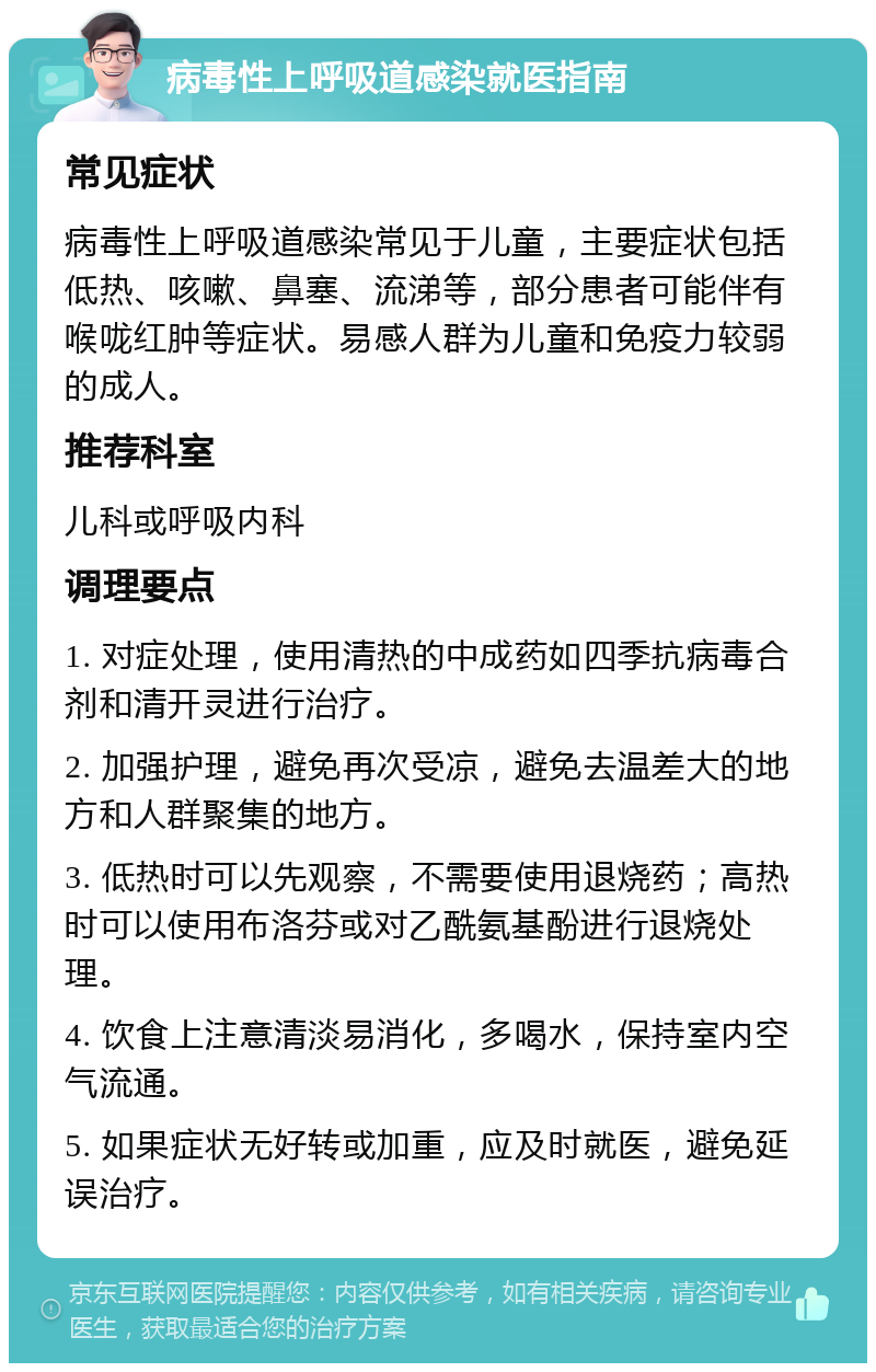 病毒性上呼吸道感染就医指南 常见症状 病毒性上呼吸道感染常见于儿童，主要症状包括低热、咳嗽、鼻塞、流涕等，部分患者可能伴有喉咙红肿等症状。易感人群为儿童和免疫力较弱的成人。 推荐科室 儿科或呼吸内科 调理要点 1. 对症处理，使用清热的中成药如四季抗病毒合剂和清开灵进行治疗。 2. 加强护理，避免再次受凉，避免去温差大的地方和人群聚集的地方。 3. 低热时可以先观察，不需要使用退烧药；高热时可以使用布洛芬或对乙酰氨基酚进行退烧处理。 4. 饮食上注意清淡易消化，多喝水，保持室内空气流通。 5. 如果症状无好转或加重，应及时就医，避免延误治疗。