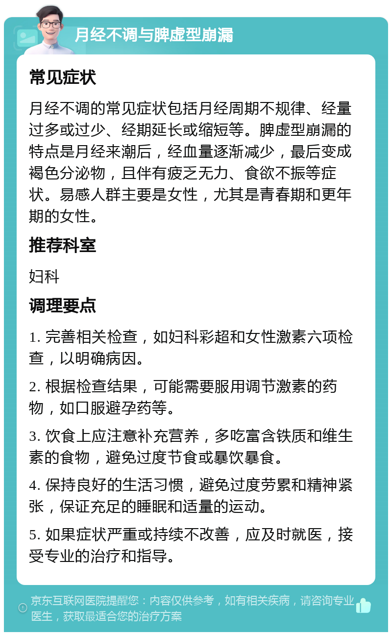 月经不调与脾虚型崩漏 常见症状 月经不调的常见症状包括月经周期不规律、经量过多或过少、经期延长或缩短等。脾虚型崩漏的特点是月经来潮后，经血量逐渐减少，最后变成褐色分泌物，且伴有疲乏无力、食欲不振等症状。易感人群主要是女性，尤其是青春期和更年期的女性。 推荐科室 妇科 调理要点 1. 完善相关检查，如妇科彩超和女性激素六项检查，以明确病因。 2. 根据检查结果，可能需要服用调节激素的药物，如口服避孕药等。 3. 饮食上应注意补充营养，多吃富含铁质和维生素的食物，避免过度节食或暴饮暴食。 4. 保持良好的生活习惯，避免过度劳累和精神紧张，保证充足的睡眠和适量的运动。 5. 如果症状严重或持续不改善，应及时就医，接受专业的治疗和指导。