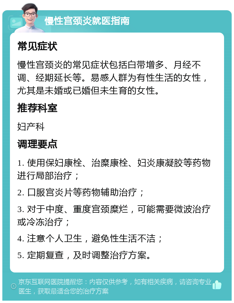 慢性宫颈炎就医指南 常见症状 慢性宫颈炎的常见症状包括白带增多、月经不调、经期延长等。易感人群为有性生活的女性，尤其是未婚或已婚但未生育的女性。 推荐科室 妇产科 调理要点 1. 使用保妇康栓、治糜康栓、妇炎康凝胶等药物进行局部治疗； 2. 口服宫炎片等药物辅助治疗； 3. 对于中度、重度宫颈糜烂，可能需要微波治疗或冷冻治疗； 4. 注意个人卫生，避免性生活不洁； 5. 定期复查，及时调整治疗方案。