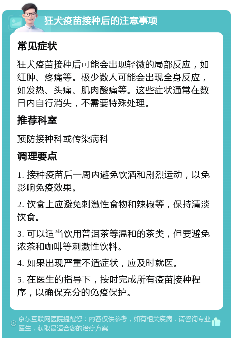 狂犬疫苗接种后的注意事项 常见症状 狂犬疫苗接种后可能会出现轻微的局部反应，如红肿、疼痛等。极少数人可能会出现全身反应，如发热、头痛、肌肉酸痛等。这些症状通常在数日内自行消失，不需要特殊处理。 推荐科室 预防接种科或传染病科 调理要点 1. 接种疫苗后一周内避免饮酒和剧烈运动，以免影响免疫效果。 2. 饮食上应避免刺激性食物和辣椒等，保持清淡饮食。 3. 可以适当饮用普洱茶等温和的茶类，但要避免浓茶和咖啡等刺激性饮料。 4. 如果出现严重不适症状，应及时就医。 5. 在医生的指导下，按时完成所有疫苗接种程序，以确保充分的免疫保护。