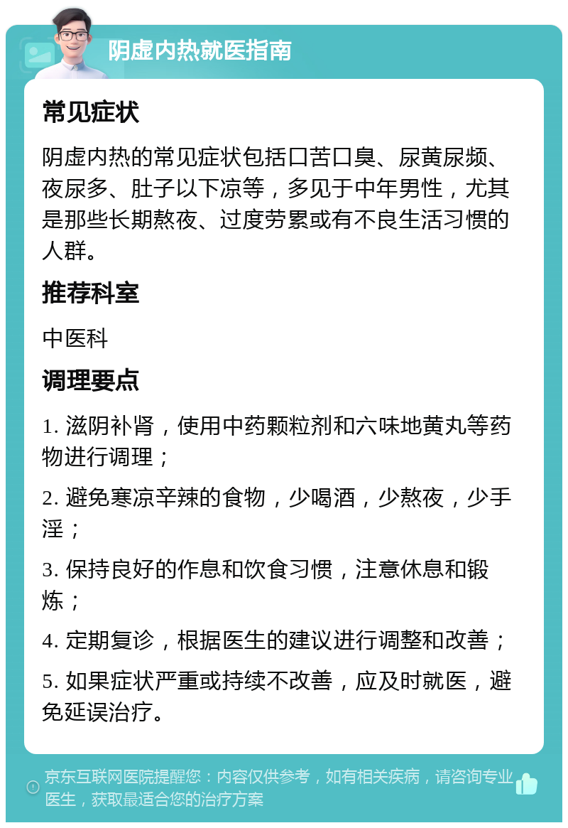 阴虚内热就医指南 常见症状 阴虚内热的常见症状包括口苦口臭、尿黄尿频、夜尿多、肚子以下凉等，多见于中年男性，尤其是那些长期熬夜、过度劳累或有不良生活习惯的人群。 推荐科室 中医科 调理要点 1. 滋阴补肾，使用中药颗粒剂和六味地黄丸等药物进行调理； 2. 避免寒凉辛辣的食物，少喝酒，少熬夜，少手淫； 3. 保持良好的作息和饮食习惯，注意休息和锻炼； 4. 定期复诊，根据医生的建议进行调整和改善； 5. 如果症状严重或持续不改善，应及时就医，避免延误治疗。