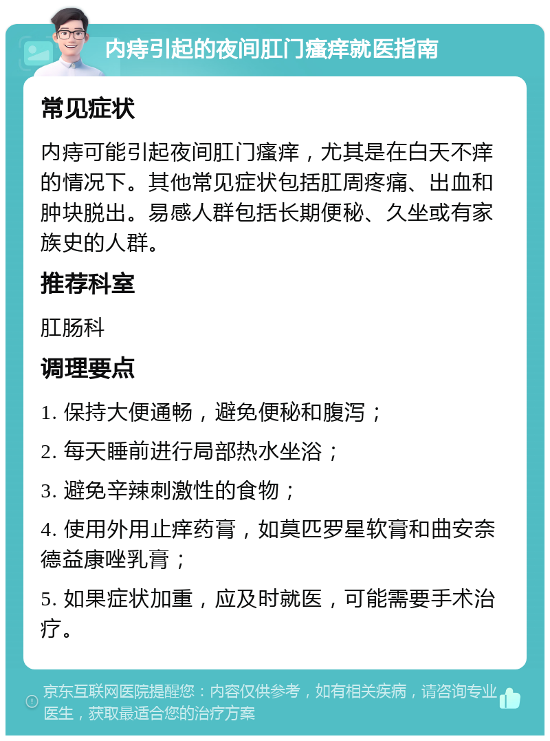 内痔引起的夜间肛门瘙痒就医指南 常见症状 内痔可能引起夜间肛门瘙痒，尤其是在白天不痒的情况下。其他常见症状包括肛周疼痛、出血和肿块脱出。易感人群包括长期便秘、久坐或有家族史的人群。 推荐科室 肛肠科 调理要点 1. 保持大便通畅，避免便秘和腹泻； 2. 每天睡前进行局部热水坐浴； 3. 避免辛辣刺激性的食物； 4. 使用外用止痒药膏，如莫匹罗星软膏和曲安奈德益康唑乳膏； 5. 如果症状加重，应及时就医，可能需要手术治疗。