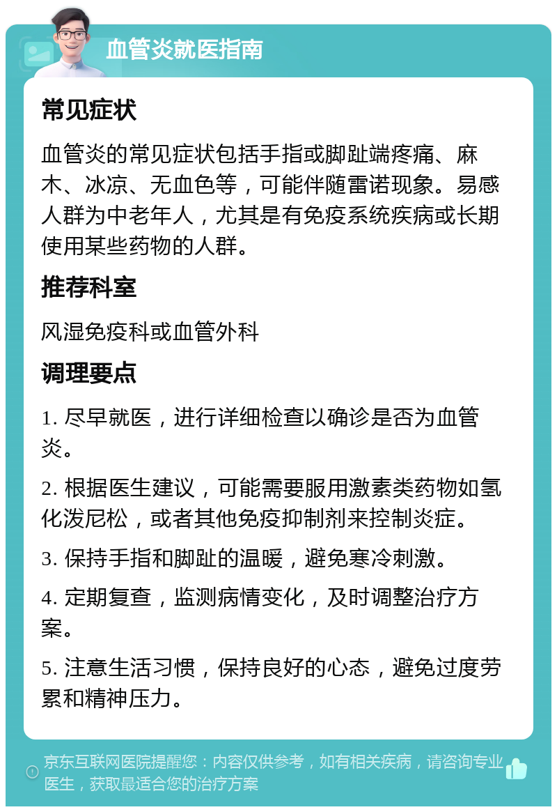 血管炎就医指南 常见症状 血管炎的常见症状包括手指或脚趾端疼痛、麻木、冰凉、无血色等，可能伴随雷诺现象。易感人群为中老年人，尤其是有免疫系统疾病或长期使用某些药物的人群。 推荐科室 风湿免疫科或血管外科 调理要点 1. 尽早就医，进行详细检查以确诊是否为血管炎。 2. 根据医生建议，可能需要服用激素类药物如氢化泼尼松，或者其他免疫抑制剂来控制炎症。 3. 保持手指和脚趾的温暖，避免寒冷刺激。 4. 定期复查，监测病情变化，及时调整治疗方案。 5. 注意生活习惯，保持良好的心态，避免过度劳累和精神压力。