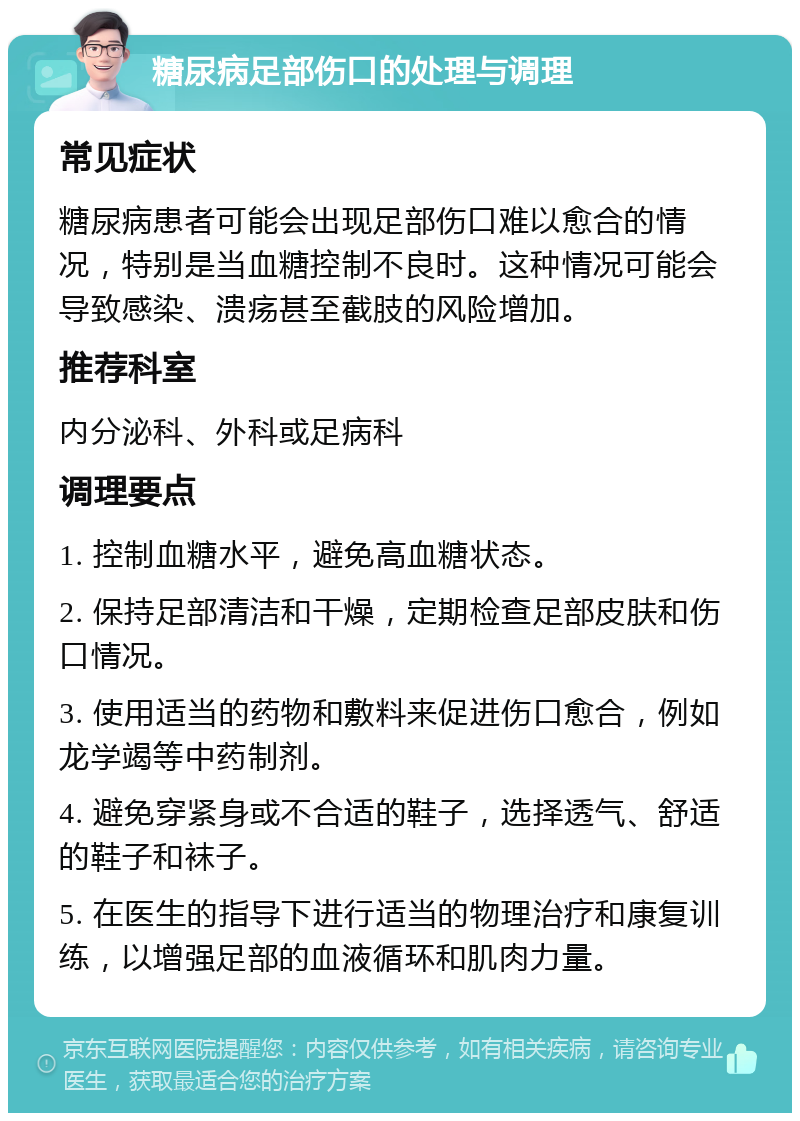 糖尿病足部伤口的处理与调理 常见症状 糖尿病患者可能会出现足部伤口难以愈合的情况，特别是当血糖控制不良时。这种情况可能会导致感染、溃疡甚至截肢的风险增加。 推荐科室 内分泌科、外科或足病科 调理要点 1. 控制血糖水平，避免高血糖状态。 2. 保持足部清洁和干燥，定期检查足部皮肤和伤口情况。 3. 使用适当的药物和敷料来促进伤口愈合，例如龙学竭等中药制剂。 4. 避免穿紧身或不合适的鞋子，选择透气、舒适的鞋子和袜子。 5. 在医生的指导下进行适当的物理治疗和康复训练，以增强足部的血液循环和肌肉力量。