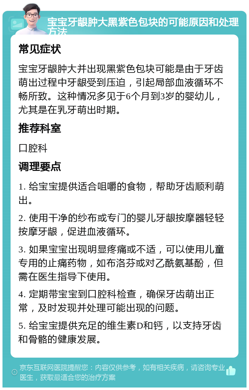 宝宝牙龈肿大黑紫色包块的可能原因和处理方法 常见症状 宝宝牙龈肿大并出现黑紫色包块可能是由于牙齿萌出过程中牙龈受到压迫，引起局部血液循环不畅所致。这种情况多见于6个月到3岁的婴幼儿，尤其是在乳牙萌出时期。 推荐科室 口腔科 调理要点 1. 给宝宝提供适合咀嚼的食物，帮助牙齿顺利萌出。 2. 使用干净的纱布或专门的婴儿牙龈按摩器轻轻按摩牙龈，促进血液循环。 3. 如果宝宝出现明显疼痛或不适，可以使用儿童专用的止痛药物，如布洛芬或对乙酰氨基酚，但需在医生指导下使用。 4. 定期带宝宝到口腔科检查，确保牙齿萌出正常，及时发现并处理可能出现的问题。 5. 给宝宝提供充足的维生素D和钙，以支持牙齿和骨骼的健康发展。