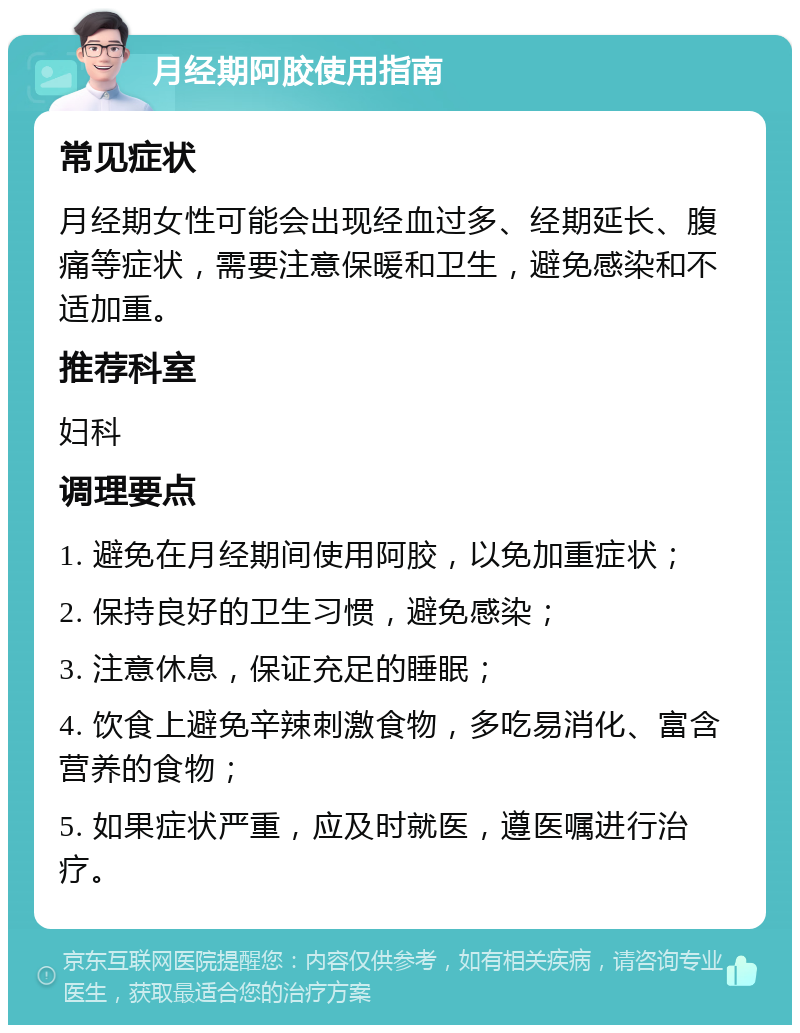 月经期阿胶使用指南 常见症状 月经期女性可能会出现经血过多、经期延长、腹痛等症状，需要注意保暖和卫生，避免感染和不适加重。 推荐科室 妇科 调理要点 1. 避免在月经期间使用阿胶，以免加重症状； 2. 保持良好的卫生习惯，避免感染； 3. 注意休息，保证充足的睡眠； 4. 饮食上避免辛辣刺激食物，多吃易消化、富含营养的食物； 5. 如果症状严重，应及时就医，遵医嘱进行治疗。