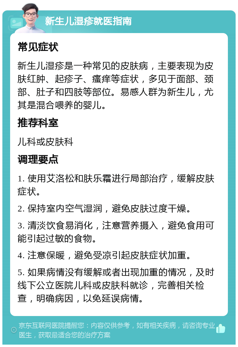 新生儿湿疹就医指南 常见症状 新生儿湿疹是一种常见的皮肤病，主要表现为皮肤红肿、起疹子、瘙痒等症状，多见于面部、颈部、肚子和四肢等部位。易感人群为新生儿，尤其是混合喂养的婴儿。 推荐科室 儿科或皮肤科 调理要点 1. 使用艾洛松和肤乐霜进行局部治疗，缓解皮肤症状。 2. 保持室内空气湿润，避免皮肤过度干燥。 3. 清淡饮食易消化，注意营养摄入，避免食用可能引起过敏的食物。 4. 注意保暖，避免受凉引起皮肤症状加重。 5. 如果病情没有缓解或者出现加重的情况，及时线下公立医院儿科或皮肤科就诊，完善相关检查，明确病因，以免延误病情。