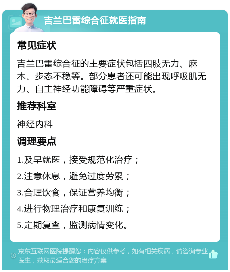 吉兰巴雷综合征就医指南 常见症状 吉兰巴雷综合征的主要症状包括四肢无力、麻木、步态不稳等。部分患者还可能出现呼吸肌无力、自主神经功能障碍等严重症状。 推荐科室 神经内科 调理要点 1.及早就医，接受规范化治疗； 2.注意休息，避免过度劳累； 3.合理饮食，保证营养均衡； 4.进行物理治疗和康复训练； 5.定期复查，监测病情变化。