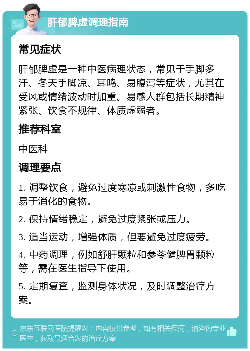 肝郁脾虚调理指南 常见症状 肝郁脾虚是一种中医病理状态，常见于手脚多汗、冬天手脚凉、耳鸣、易腹泻等症状，尤其在受风或情绪波动时加重。易感人群包括长期精神紧张、饮食不规律、体质虚弱者。 推荐科室 中医科 调理要点 1. 调整饮食，避免过度寒凉或刺激性食物，多吃易于消化的食物。 2. 保持情绪稳定，避免过度紧张或压力。 3. 适当运动，增强体质，但要避免过度疲劳。 4. 中药调理，例如舒肝颗粒和参苓健脾胃颗粒等，需在医生指导下使用。 5. 定期复查，监测身体状况，及时调整治疗方案。