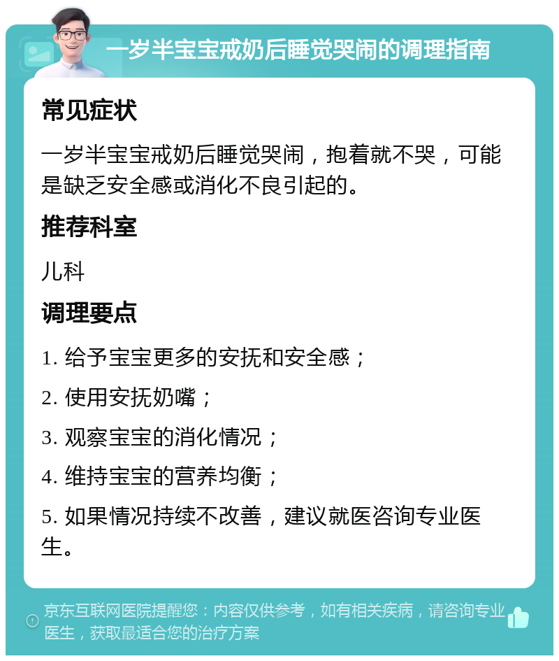 一岁半宝宝戒奶后睡觉哭闹的调理指南 常见症状 一岁半宝宝戒奶后睡觉哭闹，抱着就不哭，可能是缺乏安全感或消化不良引起的。 推荐科室 儿科 调理要点 1. 给予宝宝更多的安抚和安全感； 2. 使用安抚奶嘴； 3. 观察宝宝的消化情况； 4. 维持宝宝的营养均衡； 5. 如果情况持续不改善，建议就医咨询专业医生。