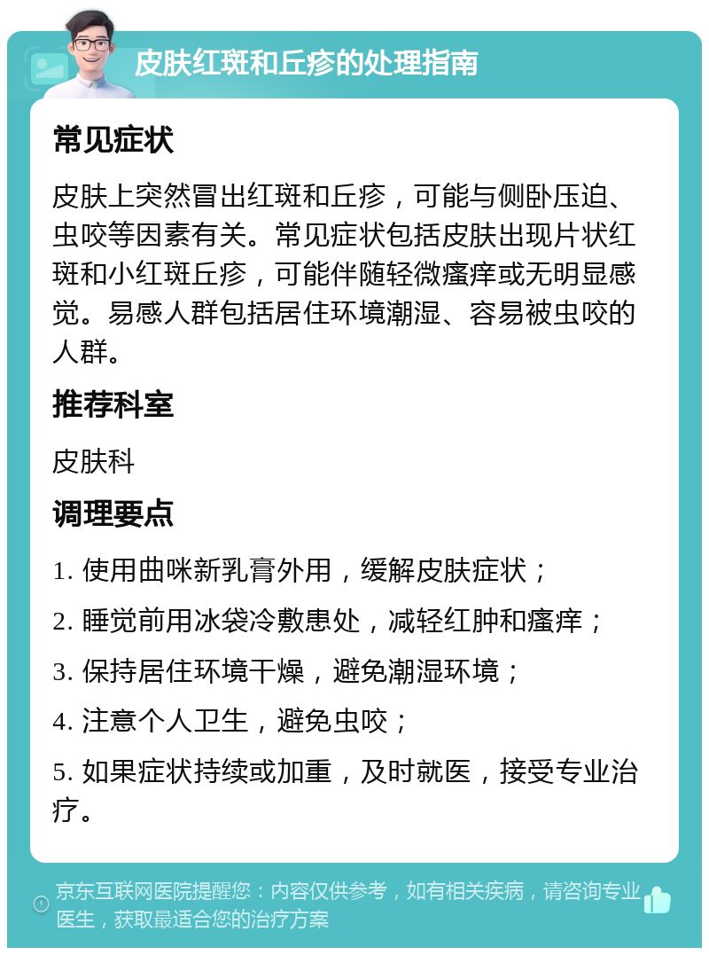 皮肤红斑和丘疹的处理指南 常见症状 皮肤上突然冒出红斑和丘疹，可能与侧卧压迫、虫咬等因素有关。常见症状包括皮肤出现片状红斑和小红斑丘疹，可能伴随轻微瘙痒或无明显感觉。易感人群包括居住环境潮湿、容易被虫咬的人群。 推荐科室 皮肤科 调理要点 1. 使用曲咪新乳膏外用，缓解皮肤症状； 2. 睡觉前用冰袋冷敷患处，减轻红肿和瘙痒； 3. 保持居住环境干燥，避免潮湿环境； 4. 注意个人卫生，避免虫咬； 5. 如果症状持续或加重，及时就医，接受专业治疗。