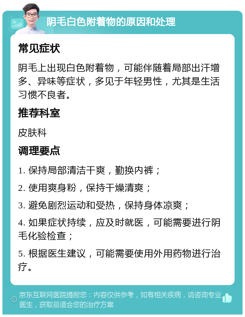 阴毛白色附着物的原因和处理 常见症状 阴毛上出现白色附着物，可能伴随着局部出汗增多、异味等症状，多见于年轻男性，尤其是生活习惯不良者。 推荐科室 皮肤科 调理要点 1. 保持局部清洁干爽，勤换内裤； 2. 使用爽身粉，保持干燥清爽； 3. 避免剧烈运动和受热，保持身体凉爽； 4. 如果症状持续，应及时就医，可能需要进行阴毛化验检查； 5. 根据医生建议，可能需要使用外用药物进行治疗。