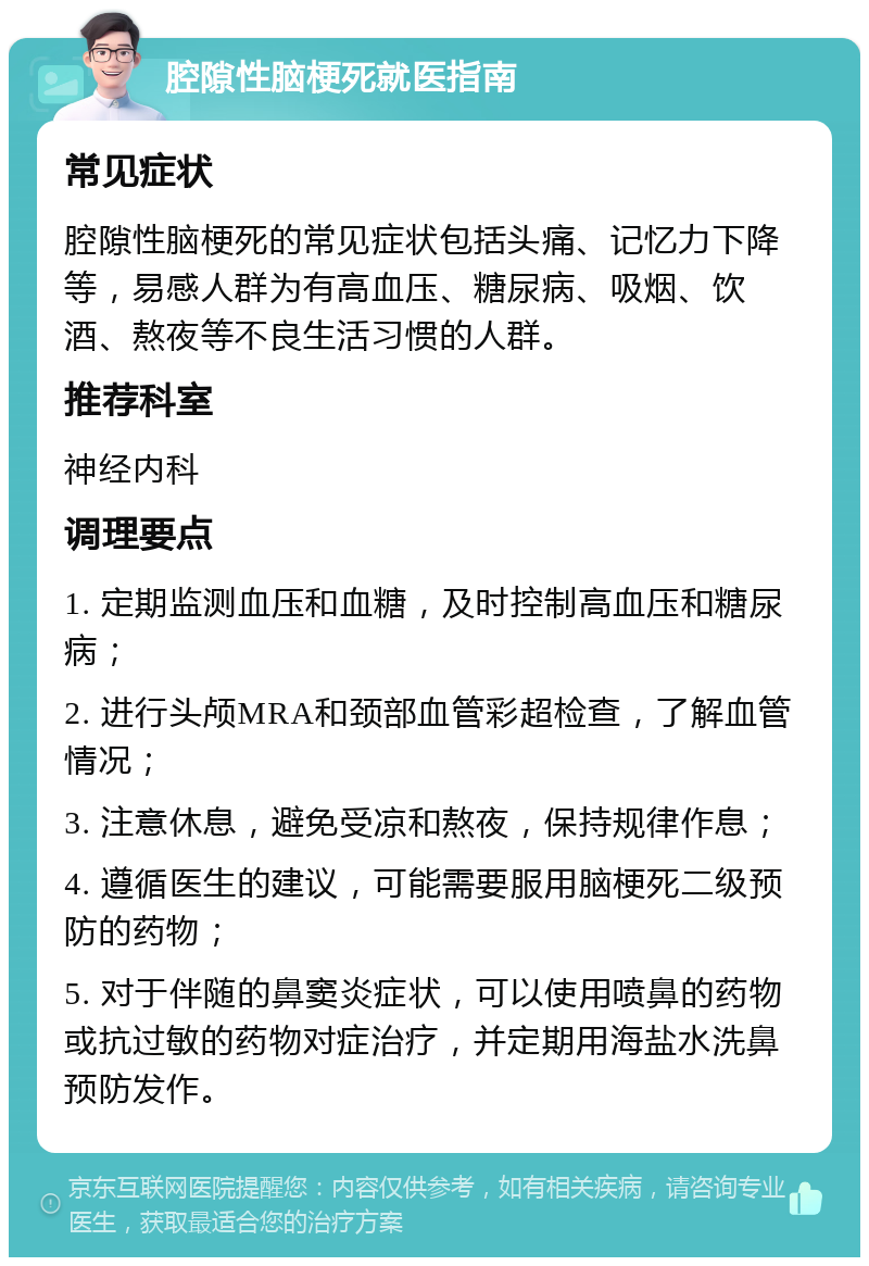 腔隙性脑梗死就医指南 常见症状 腔隙性脑梗死的常见症状包括头痛、记忆力下降等，易感人群为有高血压、糖尿病、吸烟、饮酒、熬夜等不良生活习惯的人群。 推荐科室 神经内科 调理要点 1. 定期监测血压和血糖，及时控制高血压和糖尿病； 2. 进行头颅MRA和颈部血管彩超检查，了解血管情况； 3. 注意休息，避免受凉和熬夜，保持规律作息； 4. 遵循医生的建议，可能需要服用脑梗死二级预防的药物； 5. 对于伴随的鼻窦炎症状，可以使用喷鼻的药物或抗过敏的药物对症治疗，并定期用海盐水洗鼻预防发作。