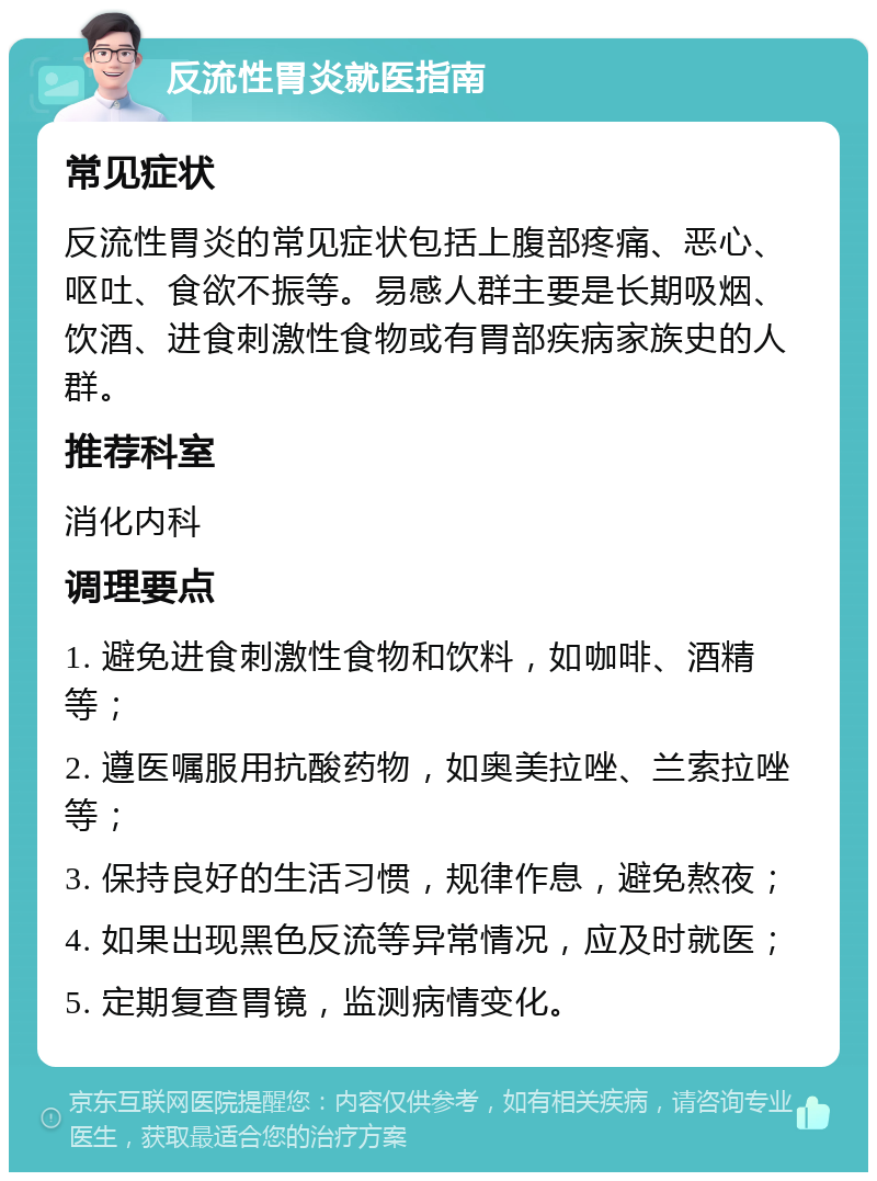 反流性胃炎就医指南 常见症状 反流性胃炎的常见症状包括上腹部疼痛、恶心、呕吐、食欲不振等。易感人群主要是长期吸烟、饮酒、进食刺激性食物或有胃部疾病家族史的人群。 推荐科室 消化内科 调理要点 1. 避免进食刺激性食物和饮料，如咖啡、酒精等； 2. 遵医嘱服用抗酸药物，如奥美拉唑、兰索拉唑等； 3. 保持良好的生活习惯，规律作息，避免熬夜； 4. 如果出现黑色反流等异常情况，应及时就医； 5. 定期复查胃镜，监测病情变化。