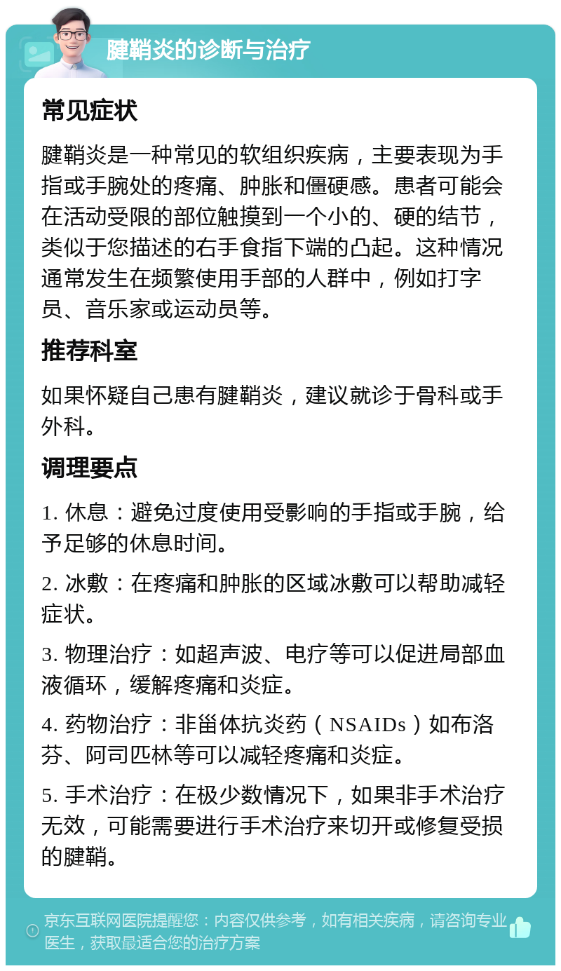 腱鞘炎的诊断与治疗 常见症状 腱鞘炎是一种常见的软组织疾病，主要表现为手指或手腕处的疼痛、肿胀和僵硬感。患者可能会在活动受限的部位触摸到一个小的、硬的结节，类似于您描述的右手食指下端的凸起。这种情况通常发生在频繁使用手部的人群中，例如打字员、音乐家或运动员等。 推荐科室 如果怀疑自己患有腱鞘炎，建议就诊于骨科或手外科。 调理要点 1. 休息：避免过度使用受影响的手指或手腕，给予足够的休息时间。 2. 冰敷：在疼痛和肿胀的区域冰敷可以帮助减轻症状。 3. 物理治疗：如超声波、电疗等可以促进局部血液循环，缓解疼痛和炎症。 4. 药物治疗：非甾体抗炎药（NSAIDs）如布洛芬、阿司匹林等可以减轻疼痛和炎症。 5. 手术治疗：在极少数情况下，如果非手术治疗无效，可能需要进行手术治疗来切开或修复受损的腱鞘。