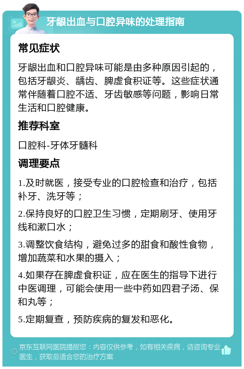 牙龈出血与口腔异味的处理指南 常见症状 牙龈出血和口腔异味可能是由多种原因引起的，包括牙龈炎、龋齿、脾虚食积证等。这些症状通常伴随着口腔不适、牙齿敏感等问题，影响日常生活和口腔健康。 推荐科室 口腔科-牙体牙髓科 调理要点 1.及时就医，接受专业的口腔检查和治疗，包括补牙、洗牙等； 2.保持良好的口腔卫生习惯，定期刷牙、使用牙线和漱口水； 3.调整饮食结构，避免过多的甜食和酸性食物，增加蔬菜和水果的摄入； 4.如果存在脾虚食积证，应在医生的指导下进行中医调理，可能会使用一些中药如四君子汤、保和丸等； 5.定期复查，预防疾病的复发和恶化。