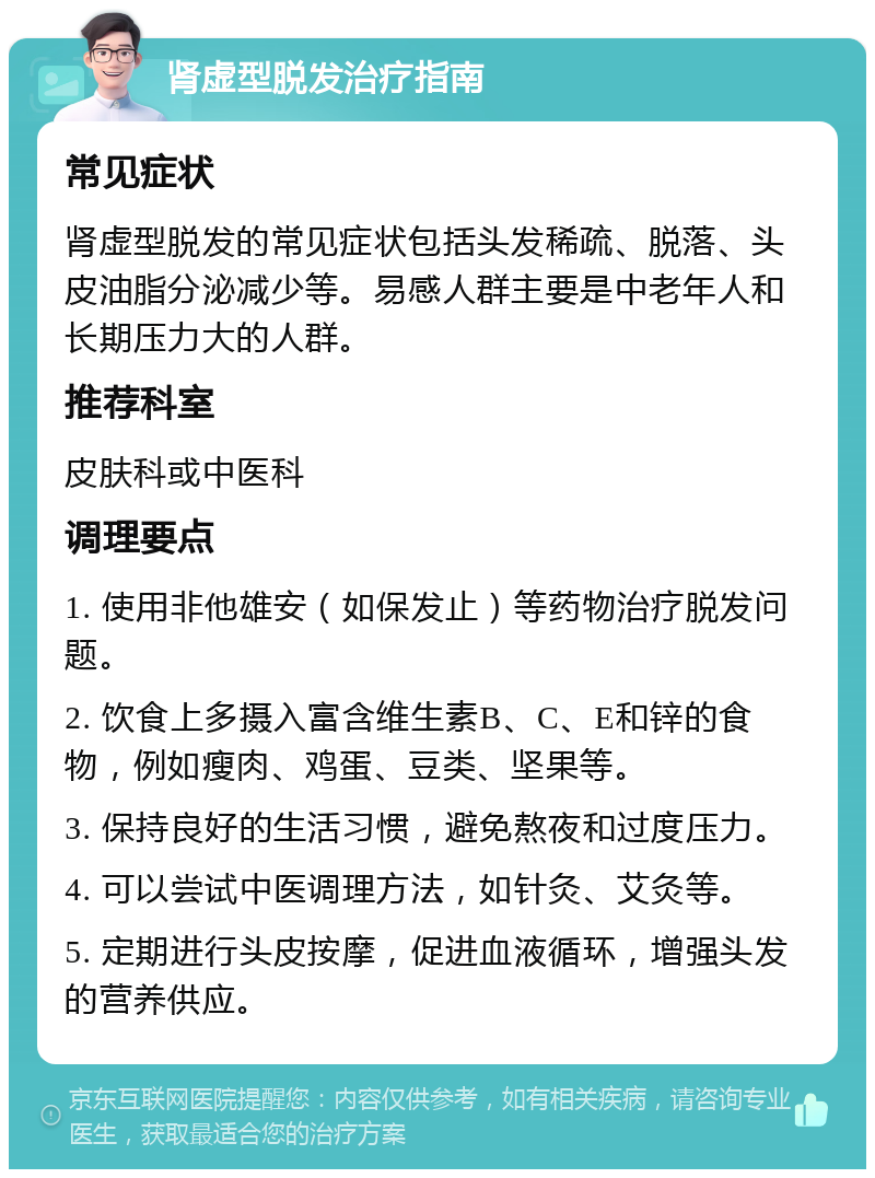 肾虚型脱发治疗指南 常见症状 肾虚型脱发的常见症状包括头发稀疏、脱落、头皮油脂分泌减少等。易感人群主要是中老年人和长期压力大的人群。 推荐科室 皮肤科或中医科 调理要点 1. 使用非他雄安（如保发止）等药物治疗脱发问题。 2. 饮食上多摄入富含维生素B、C、E和锌的食物，例如瘦肉、鸡蛋、豆类、坚果等。 3. 保持良好的生活习惯，避免熬夜和过度压力。 4. 可以尝试中医调理方法，如针灸、艾灸等。 5. 定期进行头皮按摩，促进血液循环，增强头发的营养供应。