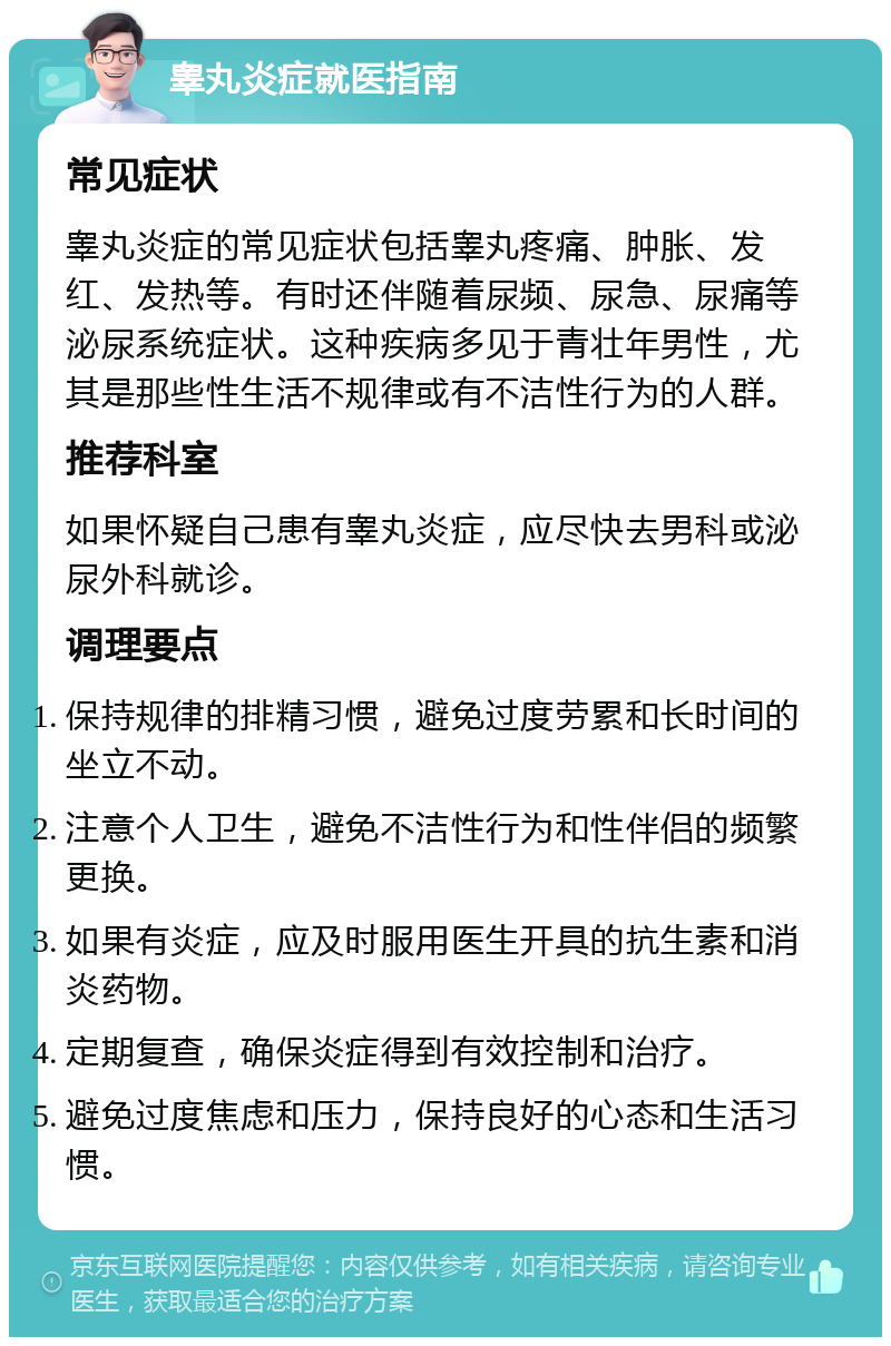 睾丸炎症就医指南 常见症状 睾丸炎症的常见症状包括睾丸疼痛、肿胀、发红、发热等。有时还伴随着尿频、尿急、尿痛等泌尿系统症状。这种疾病多见于青壮年男性，尤其是那些性生活不规律或有不洁性行为的人群。 推荐科室 如果怀疑自己患有睾丸炎症，应尽快去男科或泌尿外科就诊。 调理要点 保持规律的排精习惯，避免过度劳累和长时间的坐立不动。 注意个人卫生，避免不洁性行为和性伴侣的频繁更换。 如果有炎症，应及时服用医生开具的抗生素和消炎药物。 定期复查，确保炎症得到有效控制和治疗。 避免过度焦虑和压力，保持良好的心态和生活习惯。