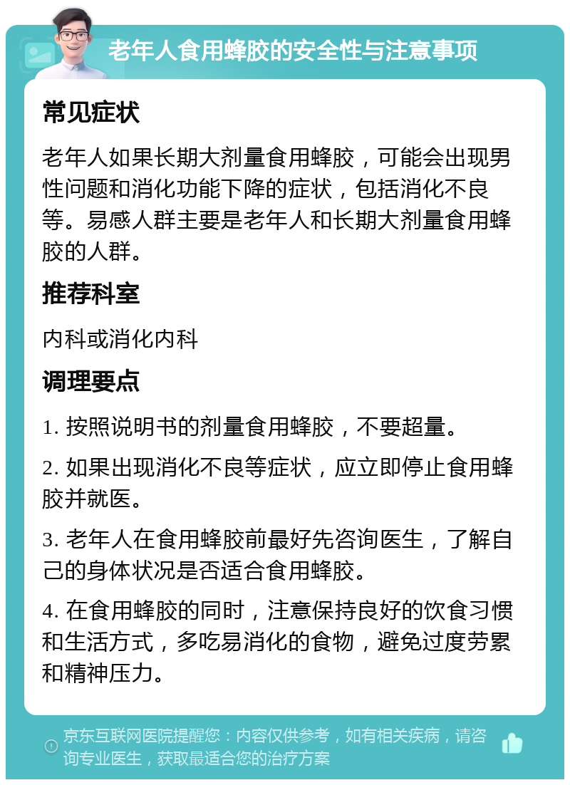 老年人食用蜂胶的安全性与注意事项 常见症状 老年人如果长期大剂量食用蜂胶，可能会出现男性问题和消化功能下降的症状，包括消化不良等。易感人群主要是老年人和长期大剂量食用蜂胶的人群。 推荐科室 内科或消化内科 调理要点 1. 按照说明书的剂量食用蜂胶，不要超量。 2. 如果出现消化不良等症状，应立即停止食用蜂胶并就医。 3. 老年人在食用蜂胶前最好先咨询医生，了解自己的身体状况是否适合食用蜂胶。 4. 在食用蜂胶的同时，注意保持良好的饮食习惯和生活方式，多吃易消化的食物，避免过度劳累和精神压力。