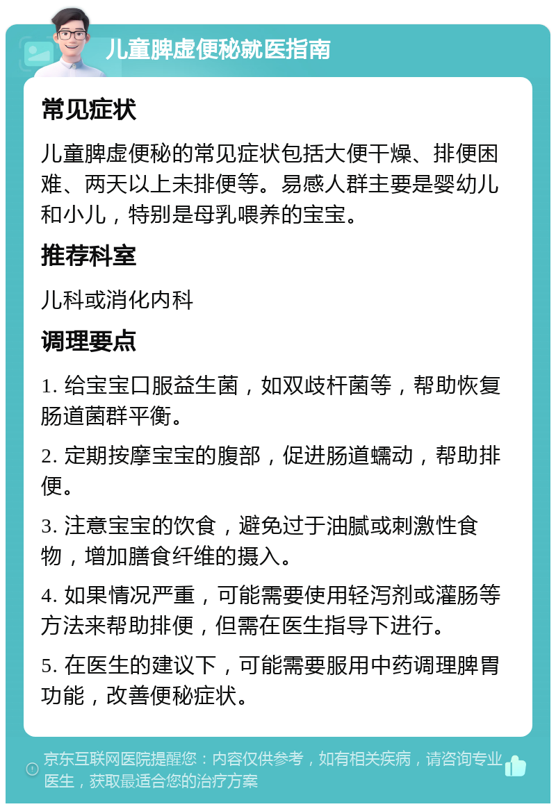 儿童脾虚便秘就医指南 常见症状 儿童脾虚便秘的常见症状包括大便干燥、排便困难、两天以上未排便等。易感人群主要是婴幼儿和小儿，特别是母乳喂养的宝宝。 推荐科室 儿科或消化内科 调理要点 1. 给宝宝口服益生菌，如双歧杆菌等，帮助恢复肠道菌群平衡。 2. 定期按摩宝宝的腹部，促进肠道蠕动，帮助排便。 3. 注意宝宝的饮食，避免过于油腻或刺激性食物，增加膳食纤维的摄入。 4. 如果情况严重，可能需要使用轻泻剂或灌肠等方法来帮助排便，但需在医生指导下进行。 5. 在医生的建议下，可能需要服用中药调理脾胃功能，改善便秘症状。