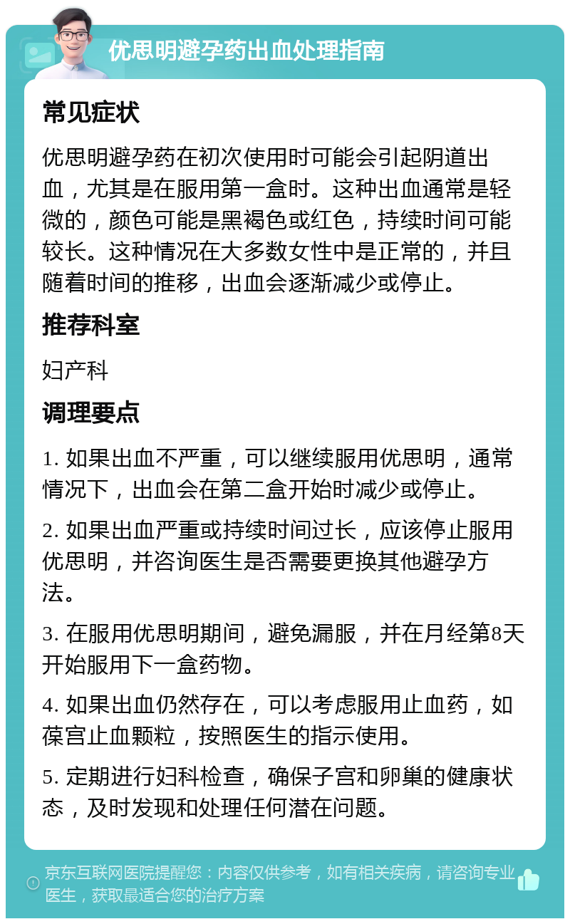 优思明避孕药出血处理指南 常见症状 优思明避孕药在初次使用时可能会引起阴道出血，尤其是在服用第一盒时。这种出血通常是轻微的，颜色可能是黑褐色或红色，持续时间可能较长。这种情况在大多数女性中是正常的，并且随着时间的推移，出血会逐渐减少或停止。 推荐科室 妇产科 调理要点 1. 如果出血不严重，可以继续服用优思明，通常情况下，出血会在第二盒开始时减少或停止。 2. 如果出血严重或持续时间过长，应该停止服用优思明，并咨询医生是否需要更换其他避孕方法。 3. 在服用优思明期间，避免漏服，并在月经第8天开始服用下一盒药物。 4. 如果出血仍然存在，可以考虑服用止血药，如葆宫止血颗粒，按照医生的指示使用。 5. 定期进行妇科检查，确保子宫和卵巢的健康状态，及时发现和处理任何潜在问题。