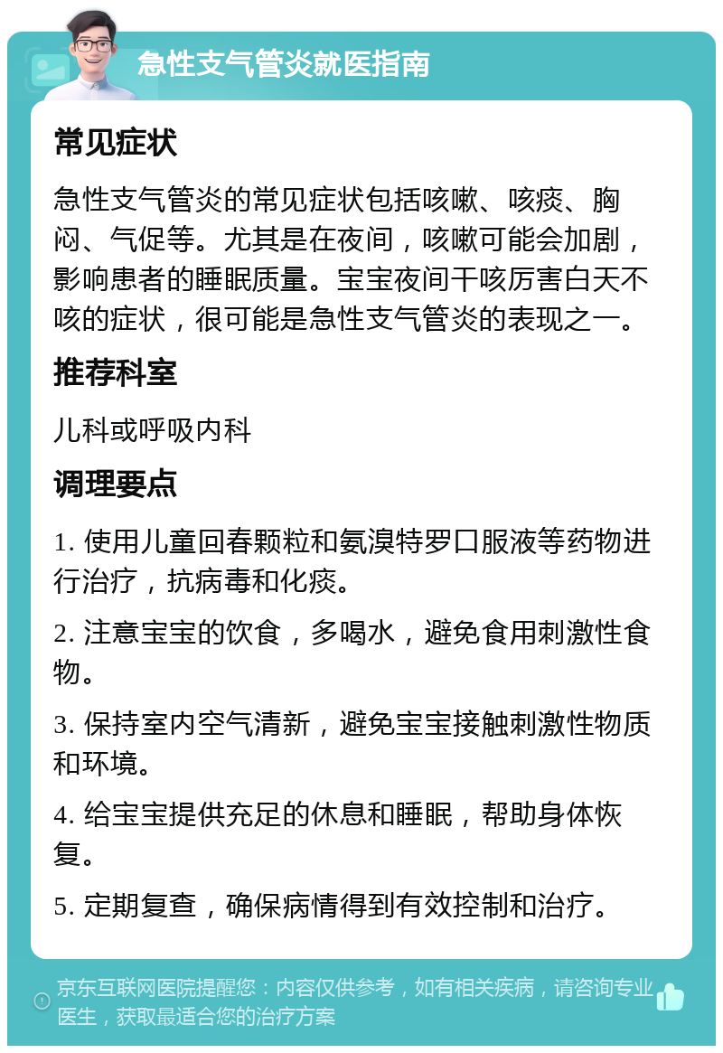 急性支气管炎就医指南 常见症状 急性支气管炎的常见症状包括咳嗽、咳痰、胸闷、气促等。尤其是在夜间，咳嗽可能会加剧，影响患者的睡眠质量。宝宝夜间干咳厉害白天不咳的症状，很可能是急性支气管炎的表现之一。 推荐科室 儿科或呼吸内科 调理要点 1. 使用儿童回春颗粒和氨溴特罗口服液等药物进行治疗，抗病毒和化痰。 2. 注意宝宝的饮食，多喝水，避免食用刺激性食物。 3. 保持室内空气清新，避免宝宝接触刺激性物质和环境。 4. 给宝宝提供充足的休息和睡眠，帮助身体恢复。 5. 定期复查，确保病情得到有效控制和治疗。