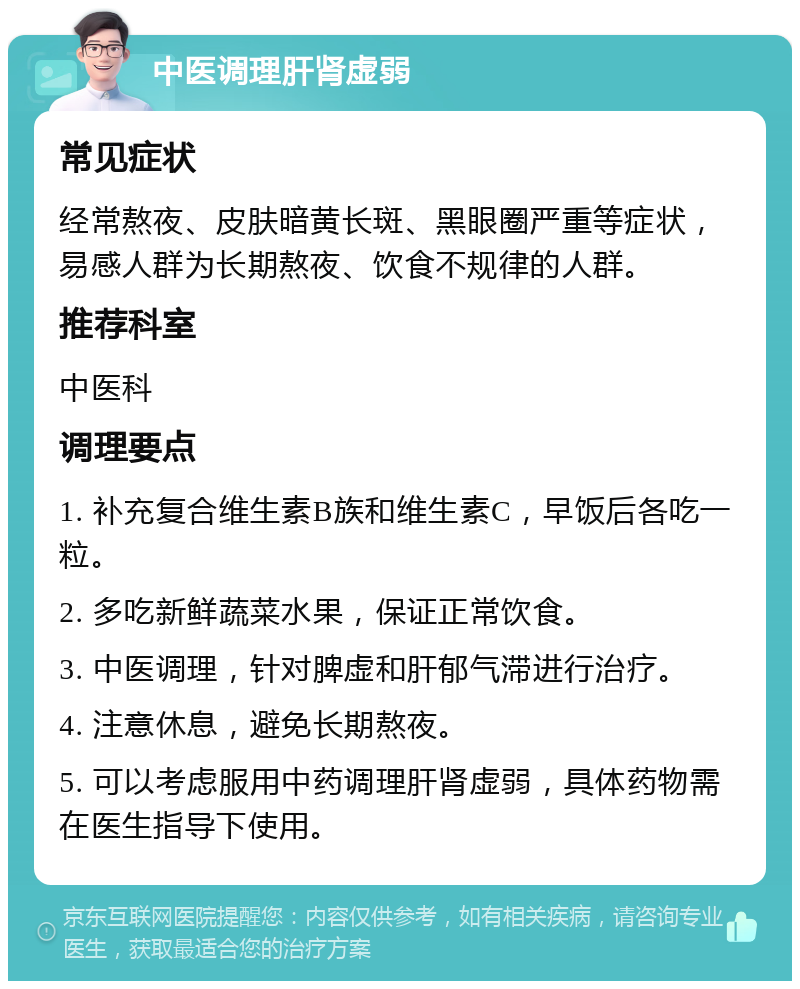 中医调理肝肾虚弱 常见症状 经常熬夜、皮肤暗黄长斑、黑眼圈严重等症状，易感人群为长期熬夜、饮食不规律的人群。 推荐科室 中医科 调理要点 1. 补充复合维生素B族和维生素C，早饭后各吃一粒。 2. 多吃新鲜蔬菜水果，保证正常饮食。 3. 中医调理，针对脾虚和肝郁气滞进行治疗。 4. 注意休息，避免长期熬夜。 5. 可以考虑服用中药调理肝肾虚弱，具体药物需在医生指导下使用。