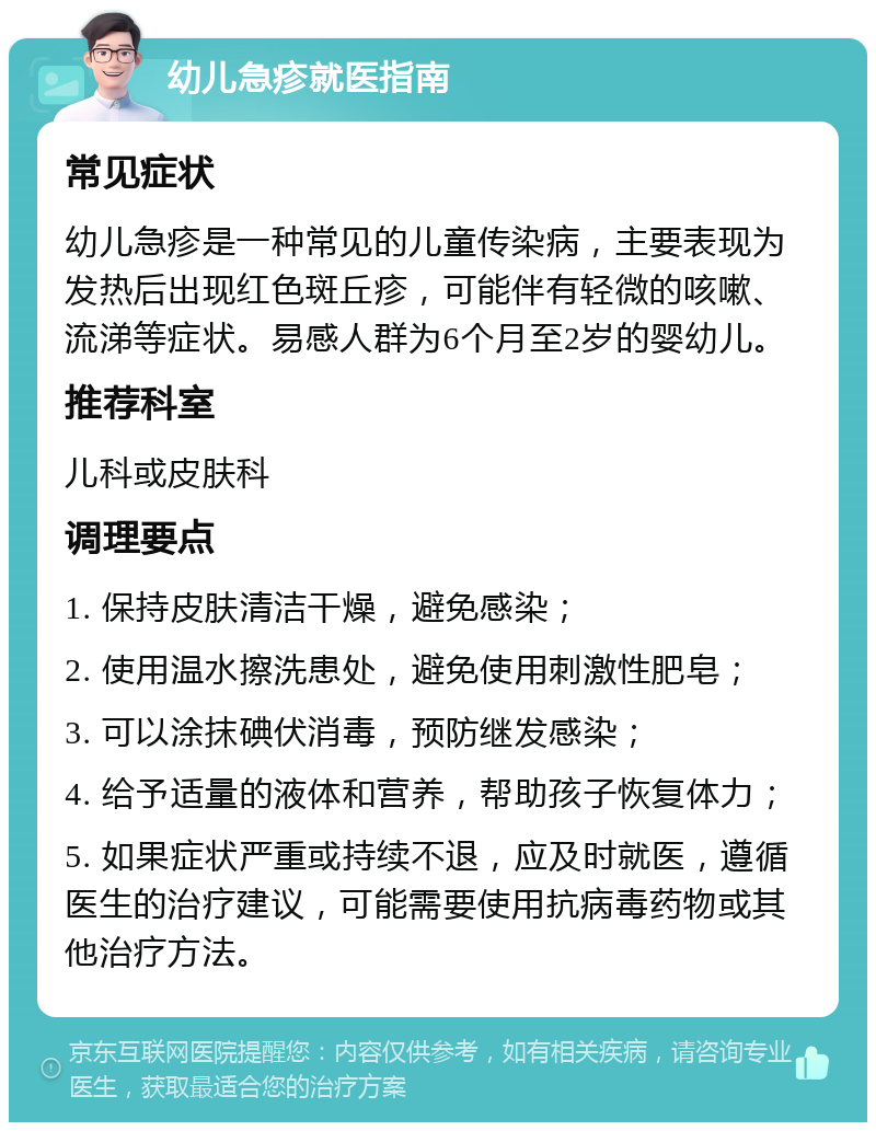 幼儿急疹就医指南 常见症状 幼儿急疹是一种常见的儿童传染病，主要表现为发热后出现红色斑丘疹，可能伴有轻微的咳嗽、流涕等症状。易感人群为6个月至2岁的婴幼儿。 推荐科室 儿科或皮肤科 调理要点 1. 保持皮肤清洁干燥，避免感染； 2. 使用温水擦洗患处，避免使用刺激性肥皂； 3. 可以涂抹碘伏消毒，预防继发感染； 4. 给予适量的液体和营养，帮助孩子恢复体力； 5. 如果症状严重或持续不退，应及时就医，遵循医生的治疗建议，可能需要使用抗病毒药物或其他治疗方法。