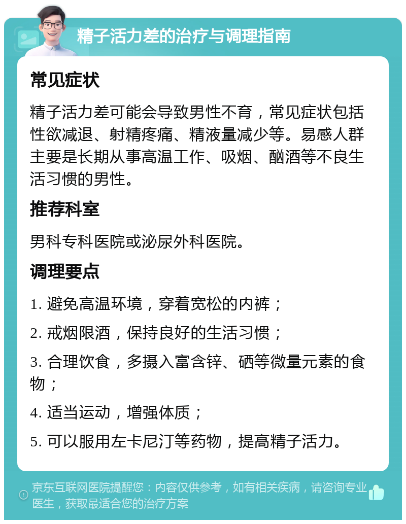 精子活力差的治疗与调理指南 常见症状 精子活力差可能会导致男性不育，常见症状包括性欲减退、射精疼痛、精液量减少等。易感人群主要是长期从事高温工作、吸烟、酗酒等不良生活习惯的男性。 推荐科室 男科专科医院或泌尿外科医院。 调理要点 1. 避免高温环境，穿着宽松的内裤； 2. 戒烟限酒，保持良好的生活习惯； 3. 合理饮食，多摄入富含锌、硒等微量元素的食物； 4. 适当运动，增强体质； 5. 可以服用左卡尼汀等药物，提高精子活力。