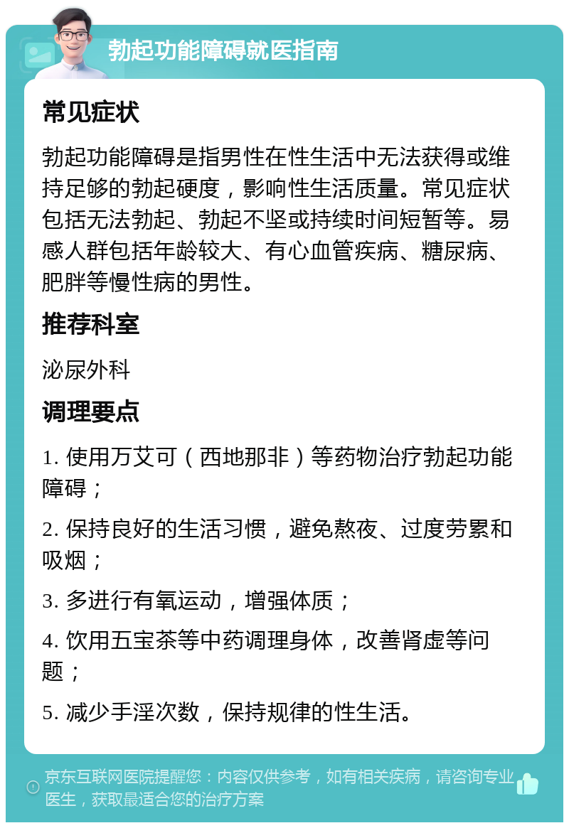 勃起功能障碍就医指南 常见症状 勃起功能障碍是指男性在性生活中无法获得或维持足够的勃起硬度，影响性生活质量。常见症状包括无法勃起、勃起不坚或持续时间短暂等。易感人群包括年龄较大、有心血管疾病、糖尿病、肥胖等慢性病的男性。 推荐科室 泌尿外科 调理要点 1. 使用万艾可（西地那非）等药物治疗勃起功能障碍； 2. 保持良好的生活习惯，避免熬夜、过度劳累和吸烟； 3. 多进行有氧运动，增强体质； 4. 饮用五宝茶等中药调理身体，改善肾虚等问题； 5. 减少手淫次数，保持规律的性生活。