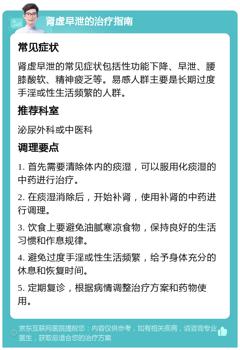 肾虚早泄的治疗指南 常见症状 肾虚早泄的常见症状包括性功能下降、早泄、腰膝酸软、精神疲乏等。易感人群主要是长期过度手淫或性生活频繁的人群。 推荐科室 泌尿外科或中医科 调理要点 1. 首先需要清除体内的痰湿，可以服用化痰湿的中药进行治疗。 2. 在痰湿消除后，开始补肾，使用补肾的中药进行调理。 3. 饮食上要避免油腻寒凉食物，保持良好的生活习惯和作息规律。 4. 避免过度手淫或性生活频繁，给予身体充分的休息和恢复时间。 5. 定期复诊，根据病情调整治疗方案和药物使用。