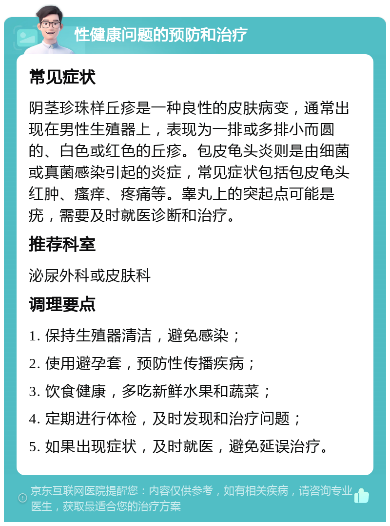 性健康问题的预防和治疗 常见症状 阴茎珍珠样丘疹是一种良性的皮肤病变，通常出现在男性生殖器上，表现为一排或多排小而圆的、白色或红色的丘疹。包皮龟头炎则是由细菌或真菌感染引起的炎症，常见症状包括包皮龟头红肿、瘙痒、疼痛等。睾丸上的突起点可能是疣，需要及时就医诊断和治疗。 推荐科室 泌尿外科或皮肤科 调理要点 1. 保持生殖器清洁，避免感染； 2. 使用避孕套，预防性传播疾病； 3. 饮食健康，多吃新鲜水果和蔬菜； 4. 定期进行体检，及时发现和治疗问题； 5. 如果出现症状，及时就医，避免延误治疗。