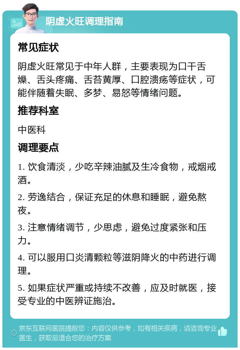 阴虚火旺调理指南 常见症状 阴虚火旺常见于中年人群，主要表现为口干舌燥、舌头疼痛、舌苔黄厚、口腔溃疡等症状，可能伴随着失眠、多梦、易怒等情绪问题。 推荐科室 中医科 调理要点 1. 饮食清淡，少吃辛辣油腻及生冷食物，戒烟戒酒。 2. 劳逸结合，保证充足的休息和睡眠，避免熬夜。 3. 注意情绪调节，少思虑，避免过度紧张和压力。 4. 可以服用口炎清颗粒等滋阴降火的中药进行调理。 5. 如果症状严重或持续不改善，应及时就医，接受专业的中医辨证施治。