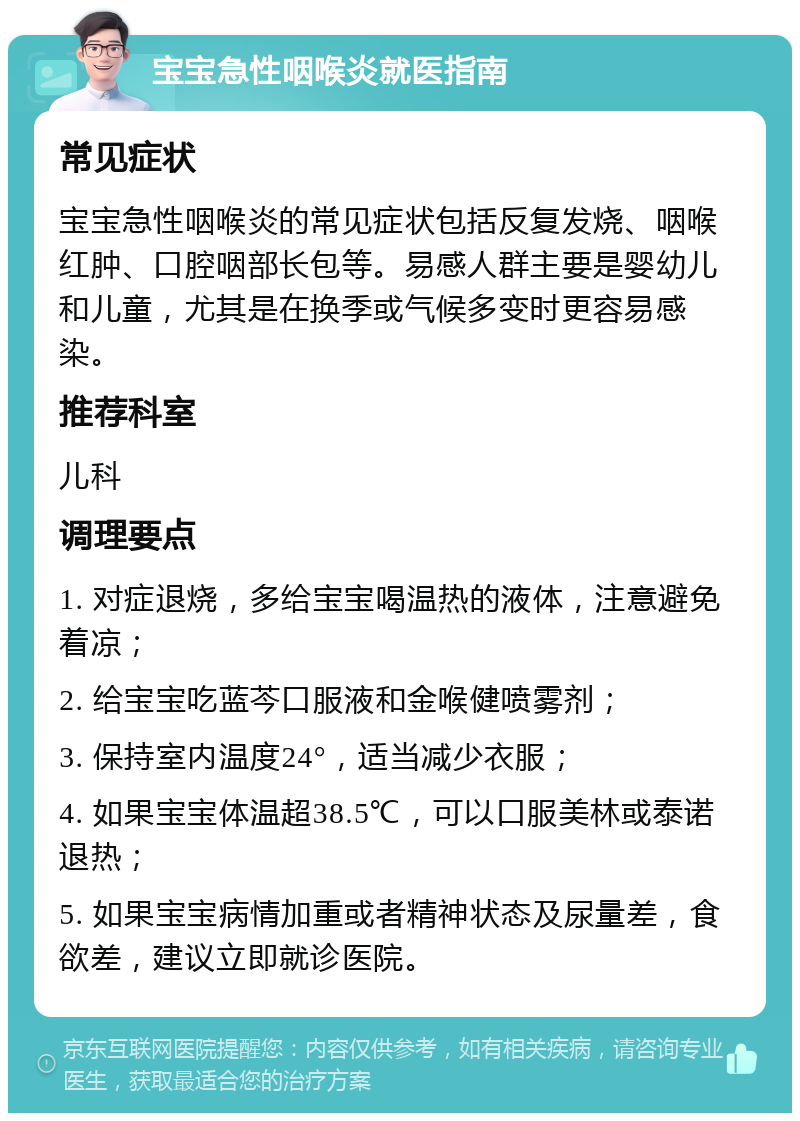 宝宝急性咽喉炎就医指南 常见症状 宝宝急性咽喉炎的常见症状包括反复发烧、咽喉红肿、口腔咽部长包等。易感人群主要是婴幼儿和儿童，尤其是在换季或气候多变时更容易感染。 推荐科室 儿科 调理要点 1. 对症退烧，多给宝宝喝温热的液体，注意避免着凉； 2. 给宝宝吃蓝芩口服液和金喉健喷雾剂； 3. 保持室内温度24°，适当减少衣服； 4. 如果宝宝体温超38.5℃，可以口服美林或泰诺退热； 5. 如果宝宝病情加重或者精神状态及尿量差，食欲差，建议立即就诊医院。