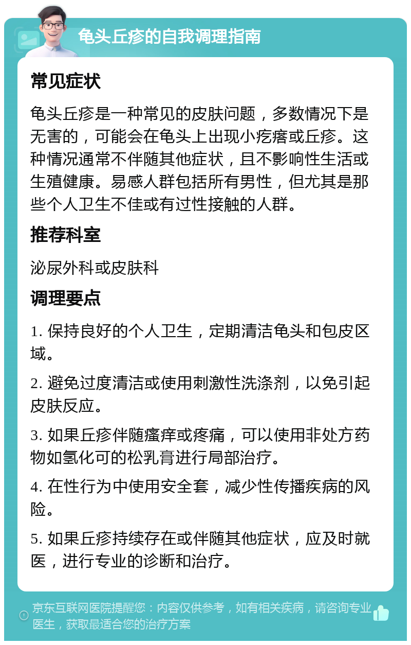 龟头丘疹的自我调理指南 常见症状 龟头丘疹是一种常见的皮肤问题，多数情况下是无害的，可能会在龟头上出现小疙瘩或丘疹。这种情况通常不伴随其他症状，且不影响性生活或生殖健康。易感人群包括所有男性，但尤其是那些个人卫生不佳或有过性接触的人群。 推荐科室 泌尿外科或皮肤科 调理要点 1. 保持良好的个人卫生，定期清洁龟头和包皮区域。 2. 避免过度清洁或使用刺激性洗涤剂，以免引起皮肤反应。 3. 如果丘疹伴随瘙痒或疼痛，可以使用非处方药物如氢化可的松乳膏进行局部治疗。 4. 在性行为中使用安全套，减少性传播疾病的风险。 5. 如果丘疹持续存在或伴随其他症状，应及时就医，进行专业的诊断和治疗。