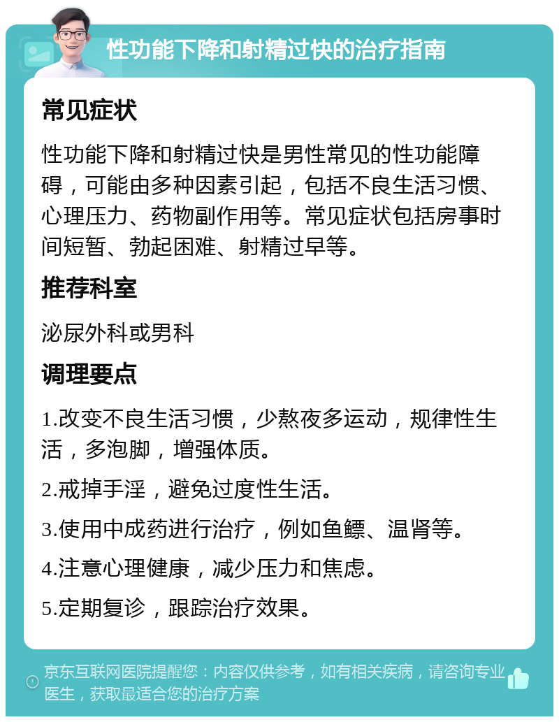 性功能下降和射精过快的治疗指南 常见症状 性功能下降和射精过快是男性常见的性功能障碍，可能由多种因素引起，包括不良生活习惯、心理压力、药物副作用等。常见症状包括房事时间短暂、勃起困难、射精过早等。 推荐科室 泌尿外科或男科 调理要点 1.改变不良生活习惯，少熬夜多运动，规律性生活，多泡脚，增强体质。 2.戒掉手淫，避免过度性生活。 3.使用中成药进行治疗，例如鱼鳔、温肾等。 4.注意心理健康，减少压力和焦虑。 5.定期复诊，跟踪治疗效果。