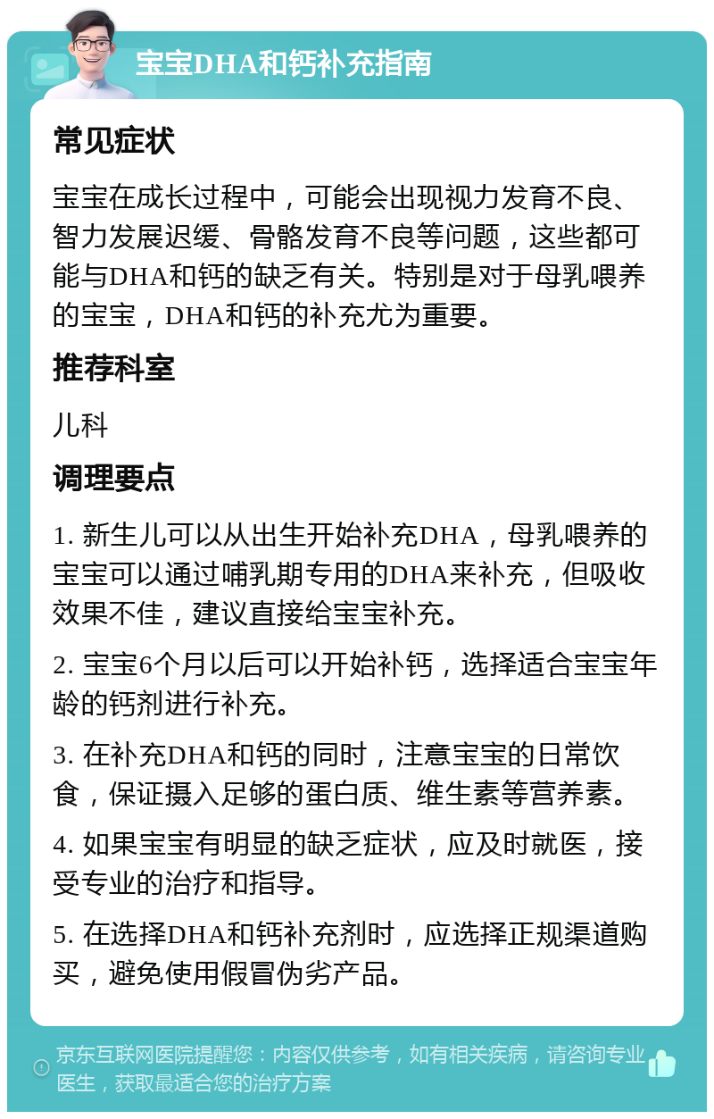 宝宝DHA和钙补充指南 常见症状 宝宝在成长过程中，可能会出现视力发育不良、智力发展迟缓、骨骼发育不良等问题，这些都可能与DHA和钙的缺乏有关。特别是对于母乳喂养的宝宝，DHA和钙的补充尤为重要。 推荐科室 儿科 调理要点 1. 新生儿可以从出生开始补充DHA，母乳喂养的宝宝可以通过哺乳期专用的DHA来补充，但吸收效果不佳，建议直接给宝宝补充。 2. 宝宝6个月以后可以开始补钙，选择适合宝宝年龄的钙剂进行补充。 3. 在补充DHA和钙的同时，注意宝宝的日常饮食，保证摄入足够的蛋白质、维生素等营养素。 4. 如果宝宝有明显的缺乏症状，应及时就医，接受专业的治疗和指导。 5. 在选择DHA和钙补充剂时，应选择正规渠道购买，避免使用假冒伪劣产品。