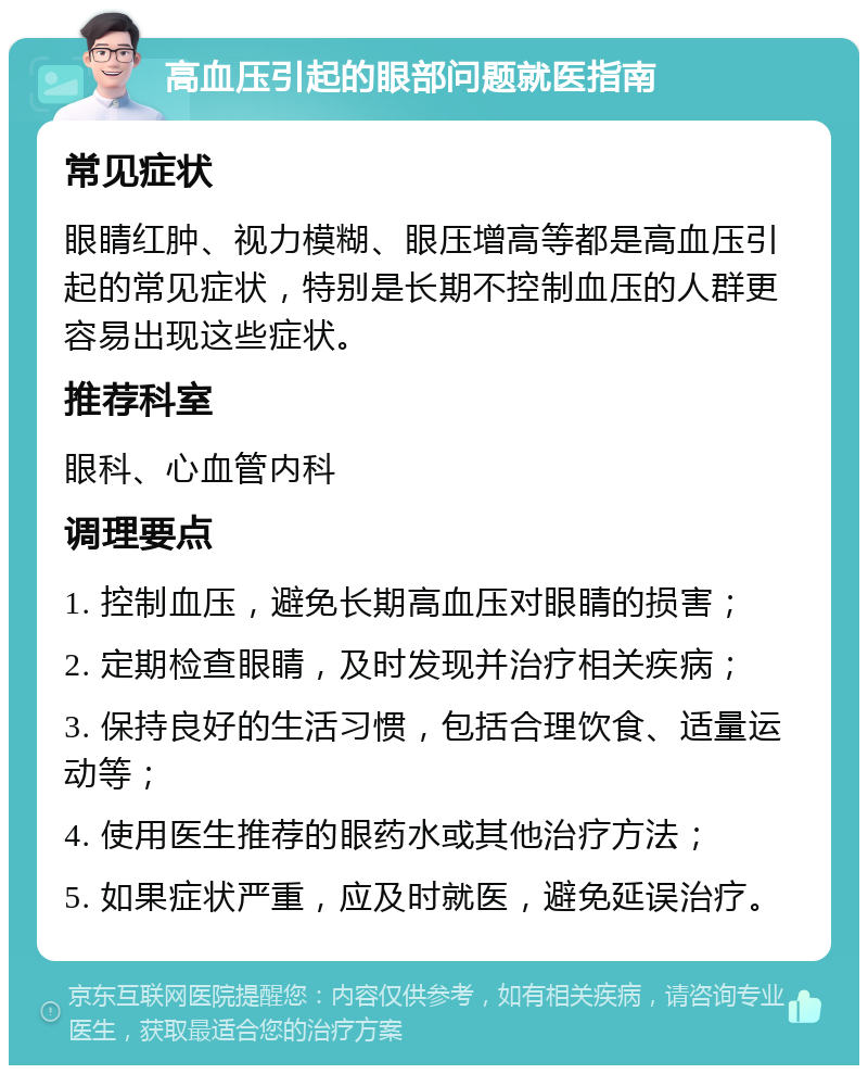 高血压引起的眼部问题就医指南 常见症状 眼睛红肿、视力模糊、眼压增高等都是高血压引起的常见症状，特别是长期不控制血压的人群更容易出现这些症状。 推荐科室 眼科、心血管内科 调理要点 1. 控制血压，避免长期高血压对眼睛的损害； 2. 定期检查眼睛，及时发现并治疗相关疾病； 3. 保持良好的生活习惯，包括合理饮食、适量运动等； 4. 使用医生推荐的眼药水或其他治疗方法； 5. 如果症状严重，应及时就医，避免延误治疗。