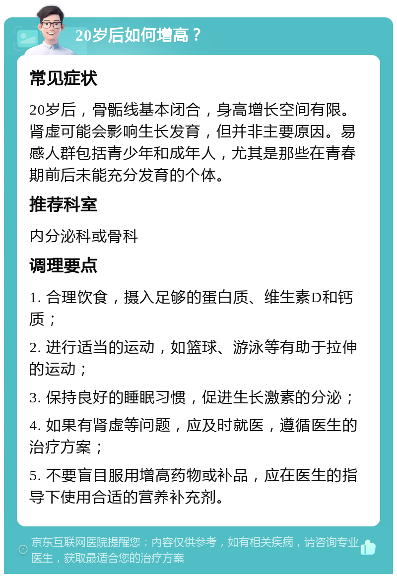 20岁后如何增高？ 常见症状 20岁后，骨骺线基本闭合，身高增长空间有限。肾虚可能会影响生长发育，但并非主要原因。易感人群包括青少年和成年人，尤其是那些在青春期前后未能充分发育的个体。 推荐科室 内分泌科或骨科 调理要点 1. 合理饮食，摄入足够的蛋白质、维生素D和钙质； 2. 进行适当的运动，如篮球、游泳等有助于拉伸的运动； 3. 保持良好的睡眠习惯，促进生长激素的分泌； 4. 如果有肾虚等问题，应及时就医，遵循医生的治疗方案； 5. 不要盲目服用增高药物或补品，应在医生的指导下使用合适的营养补充剂。