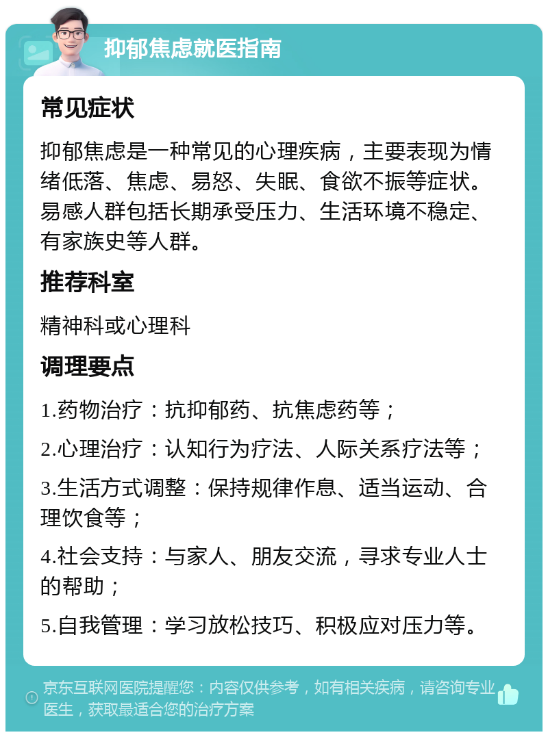 抑郁焦虑就医指南 常见症状 抑郁焦虑是一种常见的心理疾病，主要表现为情绪低落、焦虑、易怒、失眠、食欲不振等症状。易感人群包括长期承受压力、生活环境不稳定、有家族史等人群。 推荐科室 精神科或心理科 调理要点 1.药物治疗：抗抑郁药、抗焦虑药等； 2.心理治疗：认知行为疗法、人际关系疗法等； 3.生活方式调整：保持规律作息、适当运动、合理饮食等； 4.社会支持：与家人、朋友交流，寻求专业人士的帮助； 5.自我管理：学习放松技巧、积极应对压力等。