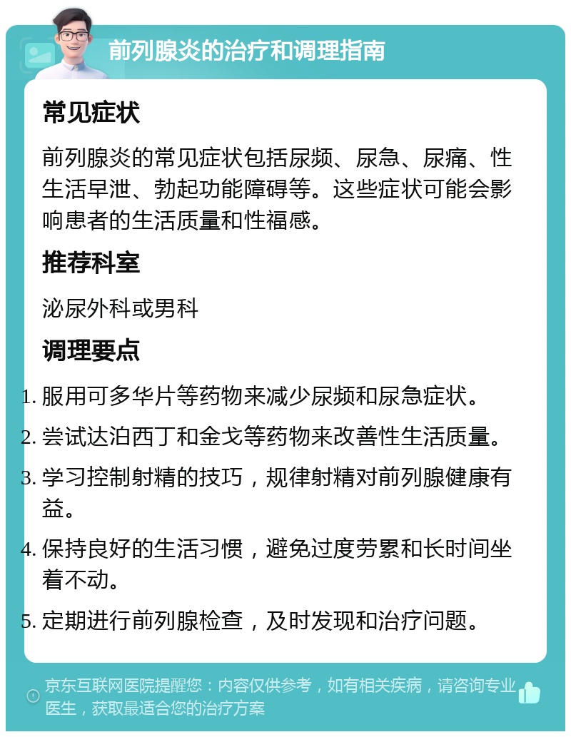 前列腺炎的治疗和调理指南 常见症状 前列腺炎的常见症状包括尿频、尿急、尿痛、性生活早泄、勃起功能障碍等。这些症状可能会影响患者的生活质量和性福感。 推荐科室 泌尿外科或男科 调理要点 服用可多华片等药物来减少尿频和尿急症状。 尝试达泊西丁和金戈等药物来改善性生活质量。 学习控制射精的技巧，规律射精对前列腺健康有益。 保持良好的生活习惯，避免过度劳累和长时间坐着不动。 定期进行前列腺检查，及时发现和治疗问题。