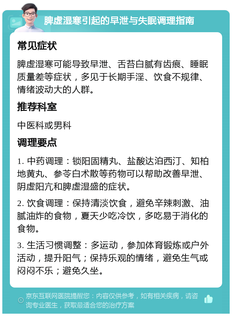 脾虚湿寒引起的早泄与失眠调理指南 常见症状 脾虚湿寒可能导致早泄、舌苔白腻有齿痕、睡眠质量差等症状，多见于长期手淫、饮食不规律、情绪波动大的人群。 推荐科室 中医科或男科 调理要点 1. 中药调理：锁阳固精丸、盐酸达泊西汀、知柏地黄丸、参苓白术散等药物可以帮助改善早泄、阴虚阳亢和脾虚湿盛的症状。 2. 饮食调理：保持清淡饮食，避免辛辣刺激、油腻油炸的食物，夏天少吃冷饮，多吃易于消化的食物。 3. 生活习惯调整：多运动，参加体育锻炼或户外活动，提升阳气；保持乐观的情绪，避免生气或闷闷不乐；避免久坐。