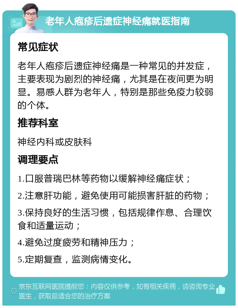 老年人疱疹后遗症神经痛就医指南 常见症状 老年人疱疹后遗症神经痛是一种常见的并发症，主要表现为剧烈的神经痛，尤其是在夜间更为明显。易感人群为老年人，特别是那些免疫力较弱的个体。 推荐科室 神经内科或皮肤科 调理要点 1.口服普瑞巴林等药物以缓解神经痛症状； 2.注意肝功能，避免使用可能损害肝脏的药物； 3.保持良好的生活习惯，包括规律作息、合理饮食和适量运动； 4.避免过度疲劳和精神压力； 5.定期复查，监测病情变化。