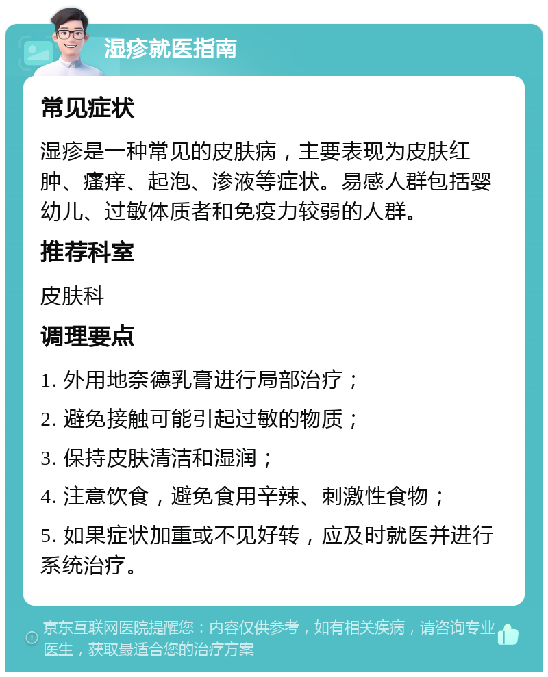 湿疹就医指南 常见症状 湿疹是一种常见的皮肤病，主要表现为皮肤红肿、瘙痒、起泡、渗液等症状。易感人群包括婴幼儿、过敏体质者和免疫力较弱的人群。 推荐科室 皮肤科 调理要点 1. 外用地奈德乳膏进行局部治疗； 2. 避免接触可能引起过敏的物质； 3. 保持皮肤清洁和湿润； 4. 注意饮食，避免食用辛辣、刺激性食物； 5. 如果症状加重或不见好转，应及时就医并进行系统治疗。