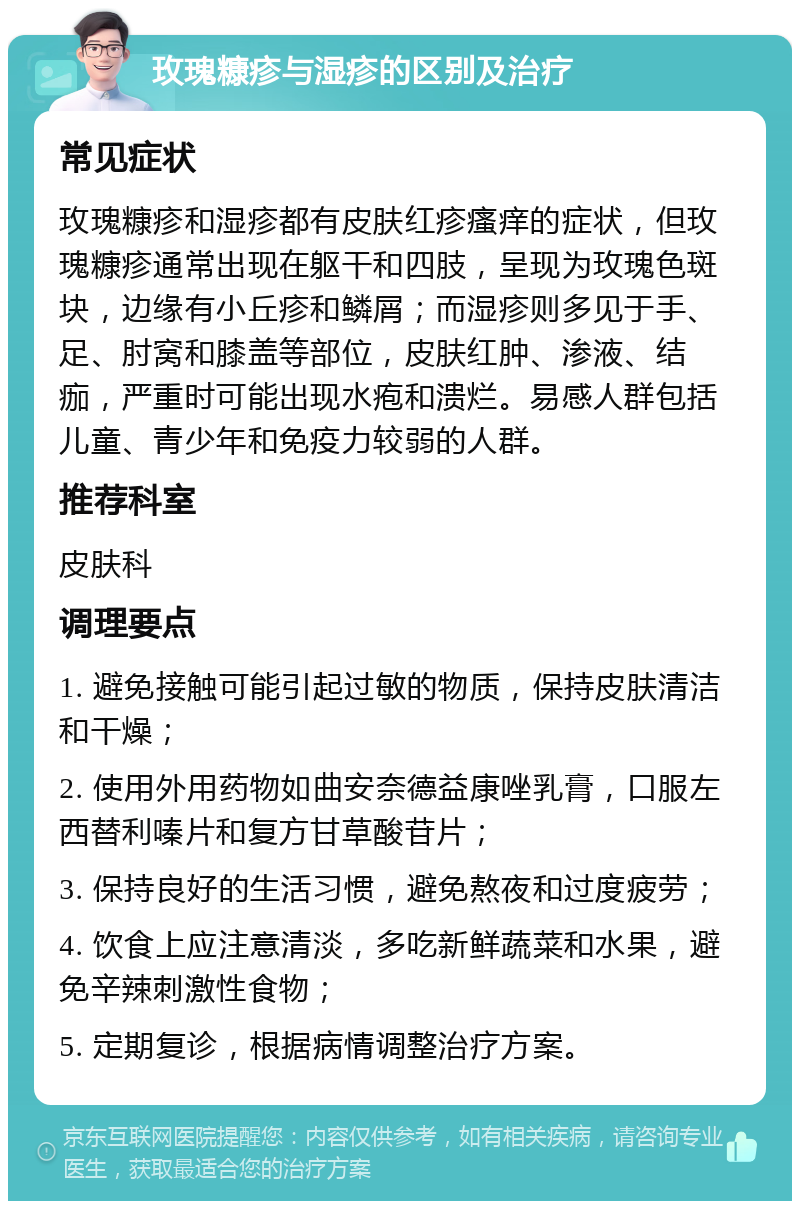 玫瑰糠疹与湿疹的区别及治疗 常见症状 玫瑰糠疹和湿疹都有皮肤红疹瘙痒的症状，但玫瑰糠疹通常出现在躯干和四肢，呈现为玫瑰色斑块，边缘有小丘疹和鳞屑；而湿疹则多见于手、足、肘窝和膝盖等部位，皮肤红肿、渗液、结痂，严重时可能出现水疱和溃烂。易感人群包括儿童、青少年和免疫力较弱的人群。 推荐科室 皮肤科 调理要点 1. 避免接触可能引起过敏的物质，保持皮肤清洁和干燥； 2. 使用外用药物如曲安奈德益康唑乳膏，口服左西替利嗪片和复方甘草酸苷片； 3. 保持良好的生活习惯，避免熬夜和过度疲劳； 4. 饮食上应注意清淡，多吃新鲜蔬菜和水果，避免辛辣刺激性食物； 5. 定期复诊，根据病情调整治疗方案。