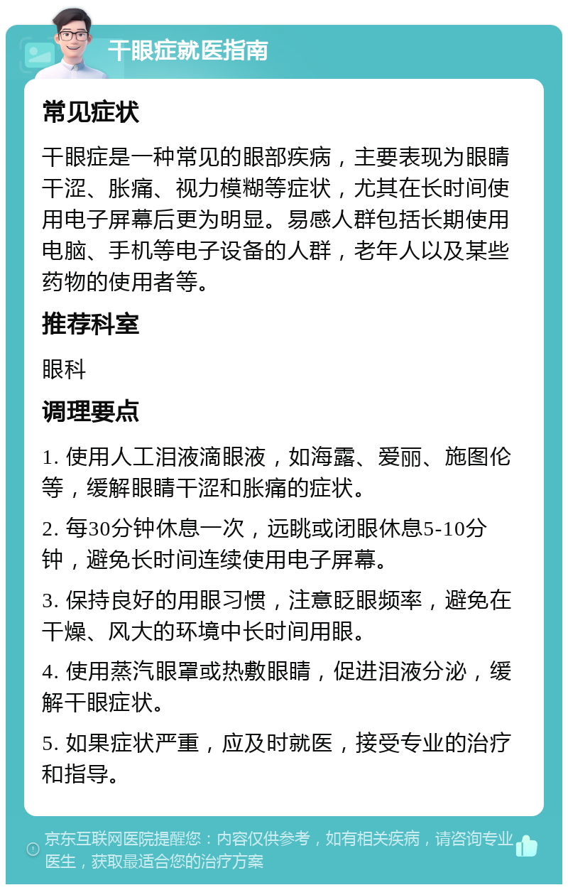 干眼症就医指南 常见症状 干眼症是一种常见的眼部疾病，主要表现为眼睛干涩、胀痛、视力模糊等症状，尤其在长时间使用电子屏幕后更为明显。易感人群包括长期使用电脑、手机等电子设备的人群，老年人以及某些药物的使用者等。 推荐科室 眼科 调理要点 1. 使用人工泪液滴眼液，如海露、爱丽、施图伦等，缓解眼睛干涩和胀痛的症状。 2. 每30分钟休息一次，远眺或闭眼休息5-10分钟，避免长时间连续使用电子屏幕。 3. 保持良好的用眼习惯，注意眨眼频率，避免在干燥、风大的环境中长时间用眼。 4. 使用蒸汽眼罩或热敷眼睛，促进泪液分泌，缓解干眼症状。 5. 如果症状严重，应及时就医，接受专业的治疗和指导。