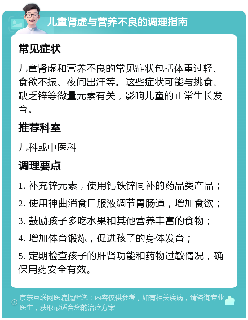 儿童肾虚与营养不良的调理指南 常见症状 儿童肾虚和营养不良的常见症状包括体重过轻、食欲不振、夜间出汗等。这些症状可能与挑食、缺乏锌等微量元素有关，影响儿童的正常生长发育。 推荐科室 儿科或中医科 调理要点 1. 补充锌元素，使用钙铁锌同补的药品类产品； 2. 使用神曲消食口服液调节胃肠道，增加食欲； 3. 鼓励孩子多吃水果和其他营养丰富的食物； 4. 增加体育锻炼，促进孩子的身体发育； 5. 定期检查孩子的肝肾功能和药物过敏情况，确保用药安全有效。