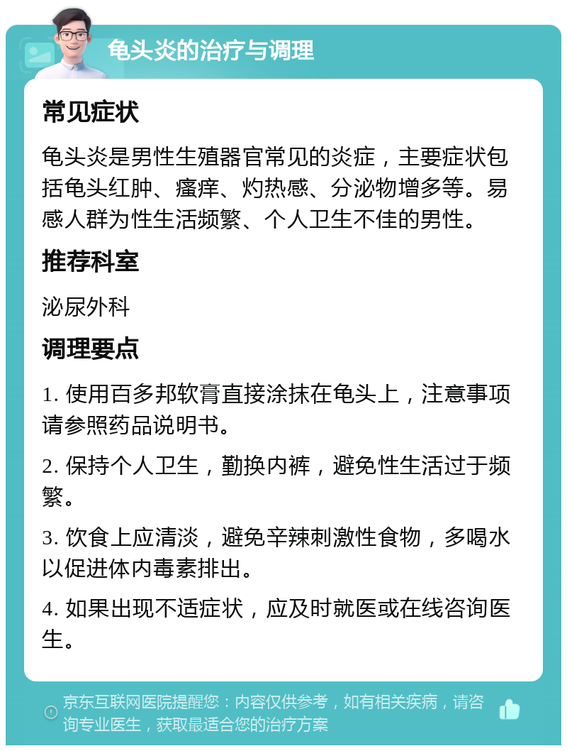 龟头炎的治疗与调理 常见症状 龟头炎是男性生殖器官常见的炎症，主要症状包括龟头红肿、瘙痒、灼热感、分泌物增多等。易感人群为性生活频繁、个人卫生不佳的男性。 推荐科室 泌尿外科 调理要点 1. 使用百多邦软膏直接涂抹在龟头上，注意事项请参照药品说明书。 2. 保持个人卫生，勤换内裤，避免性生活过于频繁。 3. 饮食上应清淡，避免辛辣刺激性食物，多喝水以促进体内毒素排出。 4. 如果出现不适症状，应及时就医或在线咨询医生。