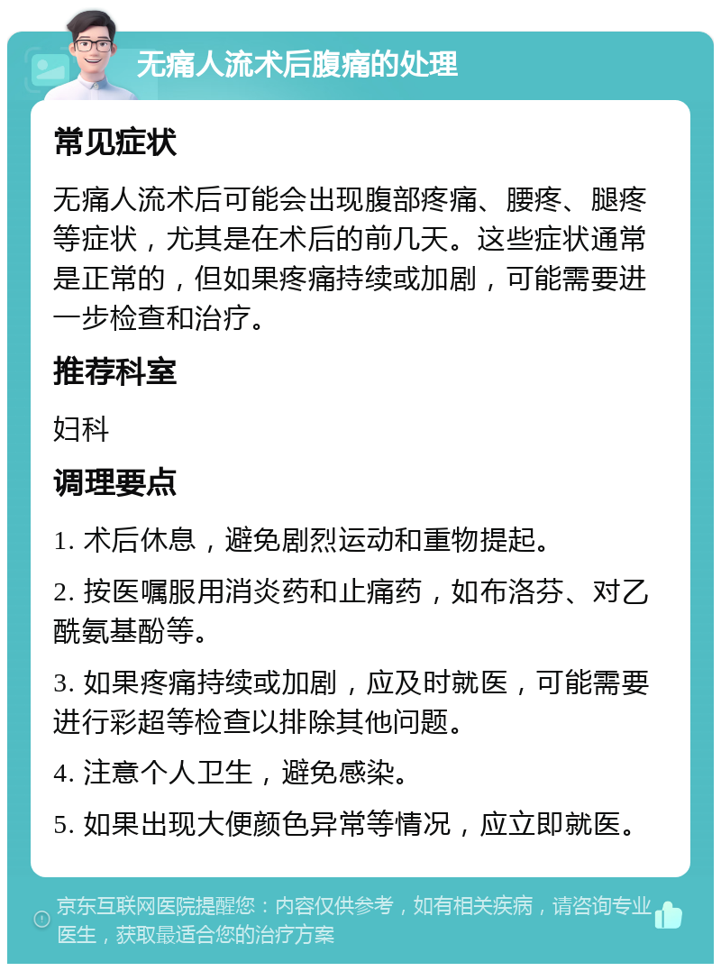 无痛人流术后腹痛的处理 常见症状 无痛人流术后可能会出现腹部疼痛、腰疼、腿疼等症状，尤其是在术后的前几天。这些症状通常是正常的，但如果疼痛持续或加剧，可能需要进一步检查和治疗。 推荐科室 妇科 调理要点 1. 术后休息，避免剧烈运动和重物提起。 2. 按医嘱服用消炎药和止痛药，如布洛芬、对乙酰氨基酚等。 3. 如果疼痛持续或加剧，应及时就医，可能需要进行彩超等检查以排除其他问题。 4. 注意个人卫生，避免感染。 5. 如果出现大便颜色异常等情况，应立即就医。