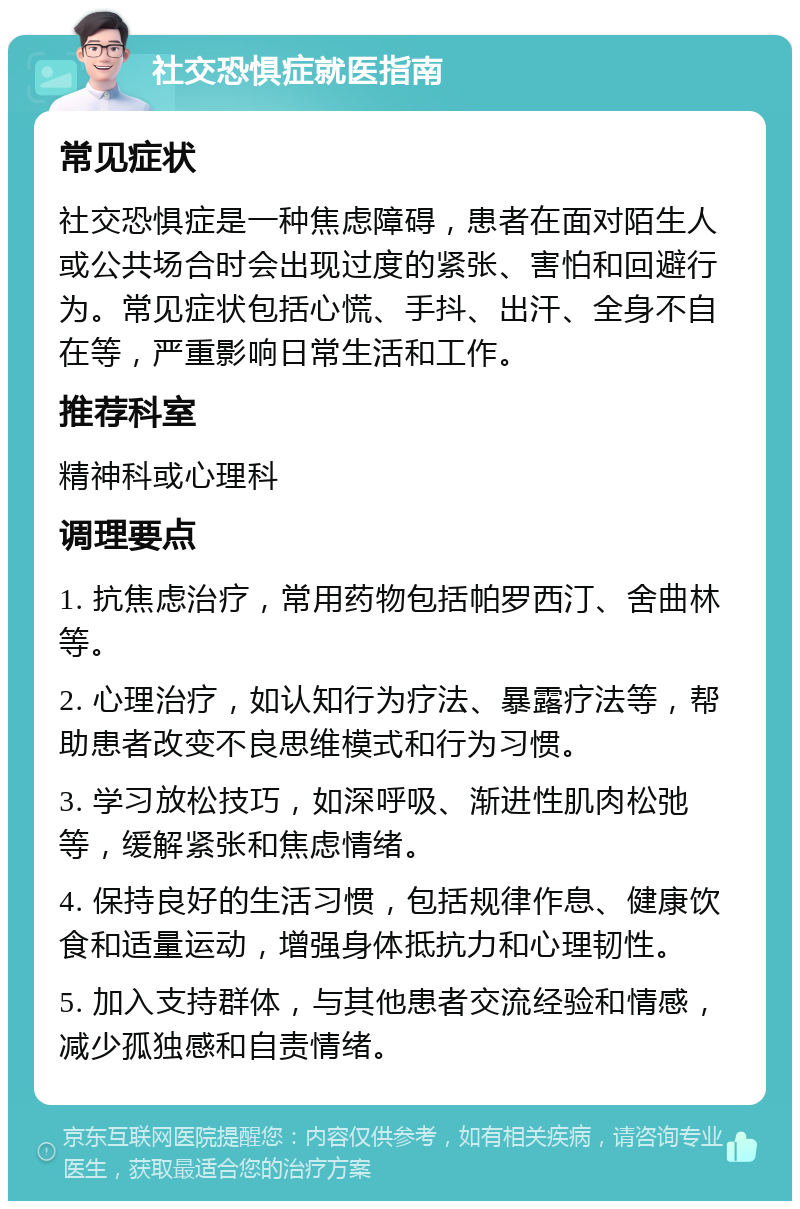 社交恐惧症就医指南 常见症状 社交恐惧症是一种焦虑障碍，患者在面对陌生人或公共场合时会出现过度的紧张、害怕和回避行为。常见症状包括心慌、手抖、出汗、全身不自在等，严重影响日常生活和工作。 推荐科室 精神科或心理科 调理要点 1. 抗焦虑治疗，常用药物包括帕罗西汀、舍曲林等。 2. 心理治疗，如认知行为疗法、暴露疗法等，帮助患者改变不良思维模式和行为习惯。 3. 学习放松技巧，如深呼吸、渐进性肌肉松弛等，缓解紧张和焦虑情绪。 4. 保持良好的生活习惯，包括规律作息、健康饮食和适量运动，增强身体抵抗力和心理韧性。 5. 加入支持群体，与其他患者交流经验和情感，减少孤独感和自责情绪。